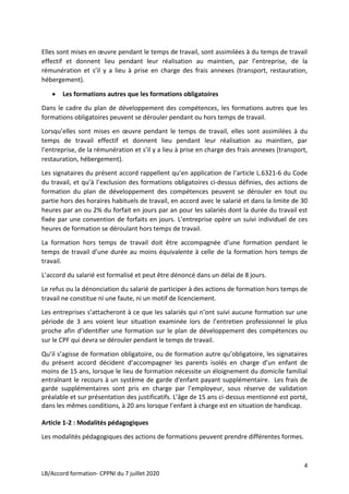 4
LB/Accord formation- CPPNI du 7 juillet 2020
Elles sont mises en œuvre pendant le temps de travail, sont assimilées à du temps de travail
effectif et donnent lieu pendant leur réalisation au maintien, par l’entreprise, de la
rémunération et s’il y a lieu à prise en charge des frais annexes (transport, restauration,
hébergement).
 Les formations autres que les formations obligatoires
Dans le cadre du plan de développement des compétences, les formations autres que les
formations obligatoires peuvent se dérouler pendant ou hors temps de travail.
Lorsqu’elles sont mises en œuvre pendant le temps de travail, elles sont assimilées à du
temps de travail effectif et donnent lieu pendant leur réalisation au maintien, par
l’entreprise, de la rémunération et s’il y a lieu à prise en charge des frais annexes (transport,
restauration, hébergement).
Les signataires du présent accord rappellent qu’en application de l’article L.6321-6 du Code
du travail, et qu’à l’exclusion des formations obligatoires ci-dessus définies, des actions de
formation du plan de développement des compétences peuvent se dérouler en tout ou
partie hors des horaires habituels de travail, en accord avec le salarié et dans la limite de 30
heures par an ou 2% du forfait en jours par an pour les salariés dont la durée du travail est
fixée par une convention de forfaits en jours. L’entreprise opère un suivi individuel de ces
heures de formation se déroulant hors temps de travail.
La formation hors temps de travail doit être accompagnée d’une formation pendant le
temps de travail d’une durée au moins équivalente à celle de la formation hors temps de
travail.
L’accord du salarié est formalisé et peut être dénoncé dans un délai de 8 jours.
Le refus ou la dénonciation du salarié de participer à des actions de formation hors temps de
travail ne constitue ni une faute, ni un motif de licenciement.
Les entreprises s’attacheront à ce que les salariés qui n’ont suivi aucune formation sur une
période de 3 ans voient leur situation examinée lors de l’entretien professionnel le plus
proche afin d’identifier une formation sur le plan de développement des compétences ou
sur le CPF qui devra se dérouler pendant le temps de travail.
Qu’il s’agisse de formation obligatoire, ou de formation autre qu’obligatoire, les signataires
du présent accord décident d’accompagner les parents isolés en charge d’un enfant de
moins de 15 ans, lorsque le lieu de formation nécessite un éloignement du domicile familial
entraînant le recours à un système de garde d'enfant payant supplémentaire. Les frais de
garde supplémentaires sont pris en charge par l’employeur, sous réserve de validation
préalable et sur présentation des justificatifs. L’âge de 15 ans ci-dessus mentionné est porté,
dans les mêmes conditions, à 20 ans lorsque l’enfant à charge est en situation de handicap.
Article 1-2 : Modalités pédagogiques
Les modalités pédagogiques des actions de formations peuvent prendre différentes formes.
 