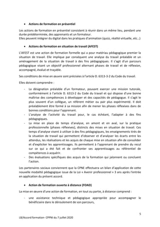5
LB/Accord formation- CPPNI du 7 juillet 2020
 Actions de formation en présentiel
Les actions de formation en présentiel consistent à réunir dans un même lieu, pendant une
durée prédéterminée, des apprenants et un formateur.
Elles peuvent intégrer du digital dans les pratiques d’animation (quizz, réalité virtuelle, etc…)
 Actions de formation en situation de travail (AFEST)
L’AFEST est une action de formation formelle qui a pour matériau pédagogique premier la
situation de travail. Elle implique par conséquent une analyse du travail préalable et un
aménagement de la situation de travail à des fins pédagogiques. Il s’agit d’un parcours
pédagogique visant un objectif professionnel alternant phases de travail et de réflexion,
accompagné, évalué et traçable.
Ses conditions de mise en œuvre sont précisées à l’article D. 6313-3-2 du Code du travail.
Elles doivent comprendre :
- La désignation préalable d’un formateur, pouvant exercer une mission tutorale,
conformément à l’article D. 6313-2 du Code du travail et qui dispose d’une bonne
maîtrise des compétences à développer et des capacités de pédagogue. Il s’agit le
plus souvent d’un collègue, un référent métier ou pair plus expérimenté. Il doit
préalablement être formé à sa mission afin de mener les phases réflexives dans de
bonnes conditions pour l’apprenant.
- L’analyse de l’activité du travail pour, le cas échéant, l’adapter à des fins
pédagogiques.
- La mise en place de temps d‘analyse, en amont et en aval, sur la pratique
professionnelle (phases réflexives), distincts des mises en situation de travail. Ces
temps d’analyse visent à utiliser à des fins pédagogiques, les enseignements tirés de
la situation de travail qui permettent d’observer et d’analyser les écarts entre les
attendus, les réalisations et les acquis de chaque mise en situation afin de consolider
et d’expliciter les apprentissages. Ils permettent à l’apprenant de prendre du recul
sur ce qui a été fait et de confronter ses apprentissages au référentiel de
compétences à acquérir.
- Des évaluations spécifiques des acquis de la formation qui jalonnent ou concluent
l’action.
Les partenaires sociaux conviennent que la CPNE effectuera un bilan d’application de cette
nouvelle modalité pédagogique issue de la Loi « Avenir professionnel » 3 ans après l‘entrée
en application du présent accord.
 Action de formation ouverte à distance (FOAD)
La mise en œuvre d’une action de formation, en tout ou partie, à distance comprend :
- une assistance technique et pédagogique appropriée pour accompagner le
bénéficiaire dans le déroulement de son parcours,
 
