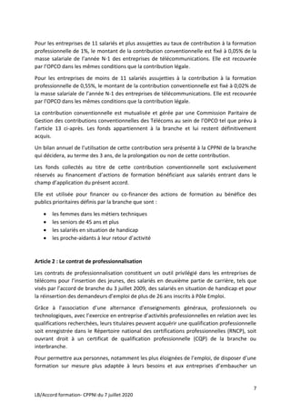 7
LB/Accord formation- CPPNI du 7 juillet 2020
Pour les entreprises de 11 salariés et plus assujetties au taux de contribution à la formation
professionnelle de 1%, le montant de la contribution conventionnelle est fixé à 0,05% de la
masse salariale de l’année N-1 des entreprises de télécommunications. Elle est recouvrée
par l’OPCO dans les mêmes conditions que la contribution légale.
Pour les entreprises de moins de 11 salariés assujetties à la contribution à la formation
professionnelle de 0,55%, le montant de la contribution conventionnelle est fixé à 0,02% de
la masse salariale de l’année N-1 des entreprises de télécommunications. Elle est recouvrée
par l’OPCO dans les mêmes conditions que la contribution légale.
La contribution conventionnelle est mutualisée et gérée par une Commission Paritaire de
Gestion des contributions conventionnelles des Télécoms au sein de l’OPCO tel que prévu à
l’article 13 ci-après. Les fonds appartiennent à la branche et lui restent définitivement
acquis.
Un bilan annuel de l’utilisation de cette contribution sera présenté à la CPPNI de la branche
qui décidera, au terme des 3 ans, de la prolongation ou non de cette contribution.
Les fonds collectés au titre de cette contribution conventionnelle sont exclusivement
réservés au financement d’actions de formation bénéficiant aux salariés entrant dans le
champ d’application du présent accord.
Elle est utilisée pour financer ou co-financer des actions de formation au bénéfice des
publics prioritaires définis par la branche que sont :
 les femmes dans les métiers techniques
 les seniors de 45 ans et plus
 les salariés en situation de handicap
 les proche-aidants à leur retour d’activité
Article 2 : Le contrat de professionnalisation
Les contrats de professionnalisation constituent un outil privilégié dans les entreprises de
télécoms pour l’insertion des jeunes, des salariés en deuxième partie de carrière, tels que
visés par l’accord de branche du 3 juillet 2009, des salariés en situation de handicap et pour
la réinsertion des demandeurs d’emploi de plus de 26 ans inscrits à Pôle Emploi.
Grâce à l’association d’une alternance d’enseignements généraux, professionnels ou
technologiques, avec l’exercice en entreprise d’activités professionnelles en relation avec les
qualifications recherchées, leurs titulaires peuvent acquérir une qualification professionnelle
soit enregistrée dans le Répertoire national des certifications professionnelles (RNCP), soit
ouvrant droit à un certificat de qualification professionnelle (CQP) de la branche ou
interbranche.
Pour permettre aux personnes, notamment les plus éloignées de l’emploi, de disposer d’une
formation sur mesure plus adaptée à leurs besoins et aux entreprises d’embaucher un
 