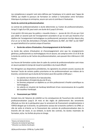 9
LB/Accord formation- CPPNI du 7 juillet 2020
Les compétences à acquérir sont alors définies par l’employeur et le salarié avec l’appui de
l’OPCO, qui établit le parcours de formation en veillant à l’articulation entre formation
théorique et pratique en entreprise, assure son suivi et contribue à l’évaluation.
Durée du contrat de professionnalisation
Le contrat de professionnalisation à durée déterminée ou l’action de professionnalisation,
lorsqu’il s’agit d’un CDI, peut avoir une durée de 6 jusqu’à 24 mois.
Il est porté à 36 mois pour les publics « nouvelle chance » : jeunes de 16 à 25 ans qui n’ont
pas validé un second cycle de l’enseignement secondaire et qui ne sont pas titulaires d’un
diplôme de l’enseignement technologique ou professionnel, personnes inscrites depuis plus
d’un an sur la liste des demandeurs d’emploi, bénéficiaires du RSA1
, de l’ASS2
ou de l’AAH3
ou ayant bénéficié d’un contrat unique d’insertion.
 Durée des actions d’évaluation, d’accompagnement et de formation
La durée des actions d’évaluation et d’accompagnement ainsi que les enseignements
généraux, professionnels ou technologiques mis en œuvre, est comprise entre 15 et 35 % de
la durée du contrat ou de l’action de professionnalisation, sans pouvoir être inférieure à 150
heures.
Les heures de formation suivies dans le cadre du contrat de professionnalisation sont mises
en œuvre pendant le temps de travail et assimilées à du travail effectif.
Par dérogation aux dispositions précédentes, les signataires du présent accord, soucieux de
favoriser l’accès de certains publics prioritaires en les professionnalisant aux métiers de la
branche, conviennent que la durée de formation peut être portée à 50% pour :
- les salariés non titulaires d’un baccalauréat,
- les demandeurs d’emploi de plus de 45 ans,
- les femmes préparant un diplôme ou un titre professionnel à finalité scientifique ou
technologique,
- les salariés en situation de handicap bénéficiant d’une reconnaissance de la qualité
de travailleur handicapé.
 Financement par l’OPCO
Compte tenu de l’absence de visibilité sur les conséquences de l’ouverture des contrats de
professionnalisation jusqu’à 24 mois et des règles de plafonnement des versements
effectués au titre de la péréquation pour le versement de financement complémentaires à
l’OPCO désigné par la branche, les partenaires sociaux de la branche confient à la CPNE un
rôle de veille et d’alerte sur le financement des contrats de professionnalisation dans la
branche afin de revoir, le cas échéant, la durée des contrats, les durées maximales de
formation, et/ou les forfaits de prise en charge.
1
Revenu de Solidarité Active
2
Allocation de Solidarité Spécifique
3
Allocation aux Adultes Handicapés
 