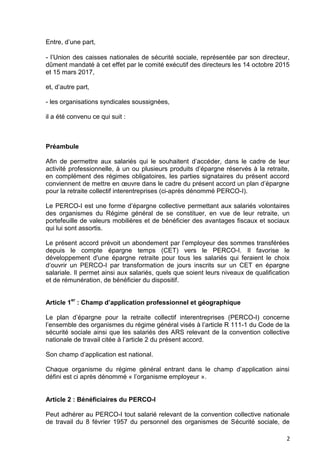 2
Entre, d’une part,
- l’Union des caisses nationales de sécurité sociale, représentée par son directeur,
dûment mandaté à cet effet par le comité exécutif des directeurs les 14 octobre 2015
et 15 mars 2017,
et, d’autre part,
- les organisations syndicales soussignées,
il a été convenu ce qui suit :
Préambule
Afin de permettre aux salariés qui le souhaitent d’accéder, dans le cadre de leur
activité professionnelle, à un ou plusieurs produits d’épargne réservés à la retraite,
en complément des régimes obligatoires, les parties signataires du présent accord
conviennent de mettre en œuvre dans le cadre du présent accord un plan d’épargne
pour la retraite collectif interentreprises (ci-après dénommé PERCO-I).
Le PERCO-I est une forme d’épargne collective permettant aux salariés volontaires
des organismes du Régime général de se constituer, en vue de leur retraite, un
portefeuille de valeurs mobilières et de bénéficier des avantages fiscaux et sociaux
qui lui sont assortis.
Le présent accord prévoit un abondement par l’employeur des sommes transférées
depuis le compte épargne temps (CET) vers le PERCO-I. Il favorise le
développement d'une épargne retraite pour tous les salariés qui feraient le choix
d’ouvrir un PERCO-I par transformation de jours inscrits sur un CET en épargne
salariale. Il permet ainsi aux salariés, quels que soient leurs niveaux de qualification
et de rémunération, de bénéficier du dispositif.
Article 1
er
: Champ d’application professionnel et géographique
Le plan d’épargne pour la retraite collectif interentreprises (PERCO-I) concerne
l’ensemble des organismes du régime général visés à l’article R 111-1 du Code de la
sécurité sociale ainsi que les salariés des ARS relevant de la convention collective
nationale de travail citée à l’article 2 du présent accord.
Son champ d’application est national.
Chaque organisme du régime général entrant dans le champ d’application ainsi
défini est ci après dénommé « l’organisme employeur ».
Article 2 : Bénéficiaires du PERCO-I
Peut adhérer au PERCO-I tout salarié relevant de la convention collective nationale
de travail du 8 février 1957 du personnel des organismes de Sécurité sociale, de
 