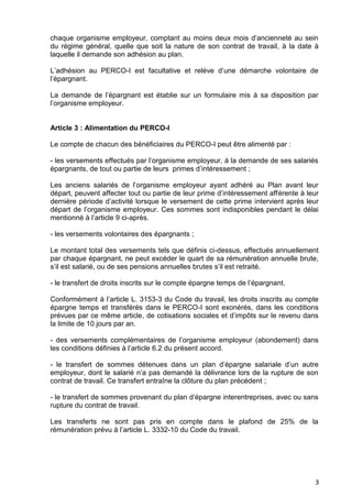 3
chaque organisme employeur, comptant au moins deux mois d’ancienneté au sein
du régime général, quelle que soit la nature de son contrat de travail, à la date à
laquelle il demande son adhésion au plan.
L’adhésion au PERCO-I est facultative et relève d’une démarche volontaire de
l’épargnant.
La demande de l’épargnant est établie sur un formulaire mis à sa disposition par
l’organisme employeur.
Article 3 : Alimentation du PERCO-I
Le compte de chacun des bénéficiaires du PERCO-I peut être alimenté par :
- les versements effectués par l’organisme employeur, à la demande de ses salariés
épargnants, de tout ou partie de leurs primes d’intéressement ;
Les anciens salariés de l’organisme employeur ayant adhéré au Plan avant leur
départ, peuvent affecter tout ou partie de leur prime d’intéressement afférente à leur
dernière période d’activité lorsque le versement de cette prime intervient après leur
départ de l’organisme employeur. Ces sommes sont indisponibles pendant le délai
mentionné à l’article 9 ci-après.
- les versements volontaires des épargnants ;
Le montant total des versements tels que définis ci-dessus, effectués annuellement
par chaque épargnant, ne peut excéder le quart de sa rémunération annuelle brute,
s’il est salarié, ou de ses pensions annuelles brutes s’il est retraité.
- le transfert de droits inscrits sur le compte épargne temps de l’épargnant.
Conformément à l’article L. 3153-3 du Code du travail, les droits inscrits au compte
épargne temps et transférés dans le PERCO-I sont exonérés, dans les conditions
prévues par ce même article, de cotisations sociales et d’impôts sur le revenu dans
la limite de 10 jours par an.
- des versements complémentaires de l’organisme employeur (abondement) dans
les conditions définies à l’article 6.2 du présent accord.
- le transfert de sommes détenues dans un plan d’épargne salariale d’un autre
employeur, dont le salarié n’a pas demandé la délivrance lors de la rupture de son
contrat de travail. Ce transfert entraîne la clôture du plan précédent ;
- le transfert de sommes provenant du plan d’épargne interentreprises, avec ou sans
rupture du contrat de travail.
Les transferts ne sont pas pris en compte dans le plafond de 25% de la
rémunération prévu à l’article L. 3332-10 du Code du travail.
 