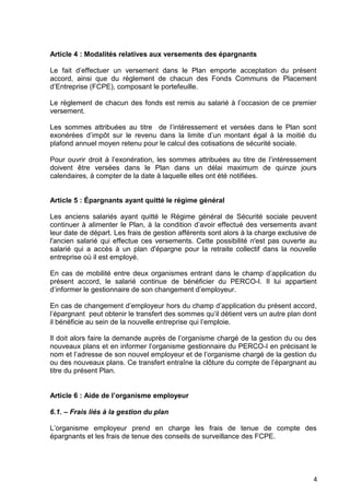 4
Article 4 : Modalités relatives aux versements des épargnants
Le fait d’effectuer un versement dans le Plan emporte acceptation du présent
accord, ainsi que du règlement de chacun des Fonds Communs de Placement
d’Entreprise (FCPE), composant le portefeuille.
Le règlement de chacun des fonds est remis au salarié à l’occasion de ce premier
versement.
Les sommes attribuées au titre de l’intéressement et versées dans le Plan sont
exonérées d’impôt sur le revenu dans la limite d’un montant égal à la moitié du
plafond annuel moyen retenu pour le calcul des cotisations de sécurité sociale.
Pour ouvrir droit à l’exonération, les sommes attribuées au titre de l’intéressement
doivent être versées dans le Plan dans un délai maximum de quinze jours
calendaires, à compter de la date à laquelle elles ont été notifiées.
Article 5 : Épargnants ayant quitté le régime général
Les anciens salariés ayant quitté le Régime général de Sécurité sociale peuvent
continuer à alimenter le Plan, à la condition d’avoir effectué des versements avant
leur date de départ. Les frais de gestion afférents sont alors à la charge exclusive de
l'ancien salarié qui effectue ces versements. Cette possibilité n'est pas ouverte au
salarié qui a accès à un plan d'épargne pour la retraite collectif dans la nouvelle
entreprise où il est employé.
En cas de mobilité entre deux organismes entrant dans le champ d’application du
présent accord, le salarié continue de bénéficier du PERCO-I. Il lui appartient
d’informer le gestionnaire de son changement d’employeur.
En cas de changement d’employeur hors du champ d’application du présent accord,
l’épargnant peut obtenir le transfert des sommes qu’il détient vers un autre plan dont
il bénéficie au sein de la nouvelle entreprise qui l’emploie.
Il doit alors faire la demande auprès de l’organisme chargé de la gestion du ou des
nouveaux plans et en informer l’organisme gestionnaire du PERCO-I en précisant le
nom et l’adresse de son nouvel employeur et de l’organisme chargé de la gestion du
ou des nouveaux plans. Ce transfert entraîne la clôture du compte de l’épargnant au
titre du présent Plan.
Article 6 : Aide de l’organisme employeur
6.1. – Frais liés à la gestion du plan
L’organisme employeur prend en charge les frais de tenue de compte des
épargnants et les frais de tenue des conseils de surveillance des FCPE.
 
