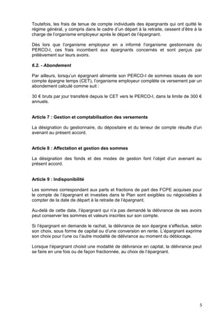 5
Toutefois, les frais de tenue de compte individuels des épargnants qui ont quitté le
régime général, y compris dans le cadre d’un départ à la retraite, cessent d’être à la
charge de l’organisme employeur après le départ de l’épargnant.
Dès lors que l’organisme employeur en a informé l’organisme gestionnaire du
PERCO-I, ces frais incombent aux épargnants concernés et sont perçus par
prélèvement sur leurs avoirs.
6.2. - Abondement
Par ailleurs, lorsqu’un épargnant alimente son PERCO-I de sommes issues de son
compte épargne temps (CET), l’organisme employeur complète ce versement par un
abondement calculé comme suit :
30 € bruts par jour transféré depuis le CET vers le PERCO-I, dans la limite de 300 €
annuels.
Article 7 : Gestion et comptabilisation des versements
La désignation du gestionnaire, du dépositaire et du teneur de compte résulte d’un
avenant au présent accord.
Article 8 : Affectation et gestion des sommes
La désignation des fonds et des modes de gestion font l’objet d’un avenant au
présent accord.
Article 9 : Indisponibilité
Les sommes correspondant aux parts et fractions de part des FCPE acquises pour
le compte de l’épargnant et investies dans le Plan sont exigibles ou négociables à
compter de la date de départ à la retraite de l’épargnant.
Au-delà de cette date, l’épargnant qui n’a pas demandé la délivrance de ses avoirs
peut conserver les sommes et valeurs inscrites sur son compte.
Si l’épargnant en demande le rachat, la délivrance de son épargne s’effectue, selon
son choix, sous forme de capital ou d’une conversion en rente. L’épargnant exprime
son choix pour l’une ou l’autre modalité de délivrance au moment du déblocage.
Lorsque l’épargnant choisit une modalité de délivrance en capital, la délivrance peut
se faire en une fois ou de façon fractionnée, au choix de l’épargnant.
 
