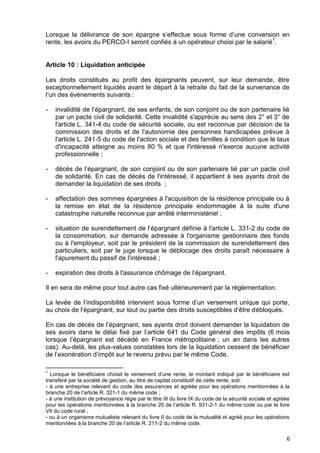 6
Lorsque la délivrance de son épargne s’effectue sous forme d’une conversion en
rente, les avoirs du PERCO-I seront confiés à un opérateur choisi par le salarié
1
.
Article 10 : Liquidation anticipée
Les droits constitués au profit des épargnants peuvent, sur leur demande, être
exceptionnellement liquidés avant le départ à la retraite du fait de la survenance de
l’un des événements suivants :
- invalidité de l’épargnant, de ses enfants, de son conjoint ou de son partenaire lié
par un pacte civil de solidarité. Cette invalidité s'apprécie au sens des 2° et 3° de
l'article L. 341-4 du code de sécurité sociale, ou est reconnue par décision de la
commission des droits et de l'autonomie des personnes handicapées prévue à
l'article L. 241-5 du code de l'action sociale et des familles à condition que le taux
d'incapacité atteigne au moins 80 % et que l'intéressé n'exerce aucune activité
professionnelle ;
- décès de l’épargnant, de son conjoint ou de son partenaire lié par un pacte civil
de solidarité. En cas de décès de l'intéressé, il appartient à ses ayants droit de
demander la liquidation de ses droits ;
- affectation des sommes épargnées à l'acquisition de la résidence principale ou à
la remise en état de la résidence principale endommagée à la suite d'une
catastrophe naturelle reconnue par arrêté interministériel ;
- situation de surendettement de l’épargnant définie à l'article L. 331-2 du code de
la consommation, sur demande adressée à l'organisme gestionnaire des fonds
ou à l'employeur, soit par le président de la commission de surendettement des
particuliers, soit par le juge lorsque le déblocage des droits paraît nécessaire à
l'apurement du passif de l'intéressé ;
- expiration des droits à l'assurance chômage de l’épargnant.
Il en sera de même pour tout autre cas fixé ultérieurement par la réglementation.
La levée de l’indisponibilité intervient sous forme d’un versement unique qui porte,
au choix de l’épargnant, sur tout ou partie des droits susceptibles d’être débloqués.
En cas de décès de l’épargnant, ses ayants droit doivent demander la liquidation de
ses avoirs dans le délai fixé par l’article 641 du Code général des impôts (6 mois
lorsque l’épargnant est décédé en France métropolitaine ; un an dans les autres
cas). Au-delà, les plus-values constatées lors de la liquidation cessent de bénéficier
de l’exonération d’impôt sur le revenu prévu par le même Code.
1
Lorsque le bénéficiaire choisit le versement d’une rente, le montant indiqué par le bénéficiaire est
transféré par la société de gestion, au titre de capital constitutif de cette rente, soit:
- à une entreprise relevant du code des assurances et agréée pour les opérations mentionnées à la
branche 20 de l’article R. 321-1 du même code ;
- à une institution de prévoyance régie par le titre III du livre IX du code de la sécurité sociale et agréée
pour les opérations mentionnées à la branche 20 de l’article R. 931-2-1 du même code ou par le livre
VII du code rural ;
- ou à un organisme mutualiste relevant du livre II du code de la mutualité et agréé pour les opérations
mentionnées à la branche 20 de l’article R. 211-2 du même code.
 