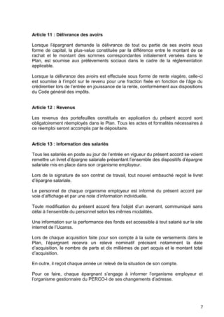 7
Article 11 : Délivrance des avoirs
Lorsque l’épargnant demande la délivrance de tout ou partie de ses avoirs sous
forme de capital, la plus-value constituée par la différence entre le montant de ce
rachat et le montant des sommes correspondantes initialement versées dans le
Plan, est soumise aux prélèvements sociaux dans le cadre de la réglementation
applicable.
Lorsque la délivrance des avoirs est effectuée sous forme de rente viagère, celle-ci
est soumise à l’impôt sur le revenu pour une fraction fixée en fonction de l’âge du
crédirentier lors de l’entrée en jouissance de la rente, conformément aux dispositions
du Code général des impôts.
Article 12 : Revenus
Les revenus des portefeuilles constitués en application du présent accord sont
obligatoirement réemployés dans le Plan. Tous les actes et formalités nécessaires à
ce réemploi seront accomplis par le dépositaire.
Article 13 : Information des salariés
Tous les salariés en poste au jour de l’entrée en vigueur du présent accord se voient
remettre un livret d’épargne salariale présentant l’ensemble des dispositifs d’épargne
salariale mis en place dans son organisme employeur.
Lors de la signature de son contrat de travail, tout nouvel embauché reçoit le livret
d’épargne salariale.
Le personnel de chaque organisme employeur est informé du présent accord par
voie d’affichage et par une note d’information individuelle.
Toute modification du présent accord fera l’objet d’un avenant, communiqué sans
délai à l’ensemble du personnel selon les mêmes modalités.
Une information sur la performance des fonds est accessible à tout salarié sur le site
internet de l’Ucanss.
Lors de chaque acquisition faite pour son compte à la suite de versements dans le
Plan, l’épargnant recevra un relevé nominatif précisant notamment la date
d’acquisition, le nombre de parts et dix millièmes de part acquis et le montant total
d’acquisition.
En outre, il reçoit chaque année un relevé de la situation de son compte.
Pour ce faire, chaque épargnant s’engage à informer l’organisme employeur et
l’organisme gestionnaire du PERCO-I de ses changements d’adresse.
 