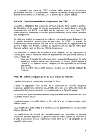 8
La conservation des parts de FCPE continue d’être assurée par l’organisme
gestionnaire du PERCO-I auprès duquel l’intéressé peut les réclamer jusqu’au terme
du délai mentionné au 2° de l'article L.241-3 du code de la sécurité sociale.
Article 14 : Conseil de surveillance – Règlements des FCPE
Les droits et obligations des épargnants porteurs de parts, de la société de gestion,
du dépositaire et du teneur de compte conservateur des parts dans le cadre du
fonctionnement des FCPE, sont fixés par le règlement de chacun des FCPE
communiqué aux intéressés lors de leur premier versement et sur simple demande
faite à l’organisme.
Ce règlement institue un conseil de surveillance chargé notamment de l'examen de
la gestion financière, administrative et comptable du FCPE. Le conseil de
surveillance se réunit au moins une fois par an pour l’examen du rapport annuel de
gestion. Il décide des fusions, scissions ou liquidations et peut agir en justice pour
défendre ou faire valoir les droits ou intérêts des porteurs.
Les membres du conseil de surveillance sont désignés par les signataires de
l’accord, pour chacun des fonds communs de placement tels que définis à l’article 8
supra, à raison de :
- deux membres salariés porteurs de parts représentant les porteurs de parts
salariés et anciens salariés des organismes du régime général définis à
l’article 1
er
du présent accord, désignés par les organisations syndicales
signataires,
- d’un membre représentant l’Ucanss désigné par le comité exécutif de
l’Ucanss.
Article 15 : Entrée en vigueur, durée du plan, et suivi du protocole
Le présent accord est institué pour une durée de 5 ans.
Il entre en application sous réserve de la conclusion de l’avenant désignant
l’organisme gestionnaire, les fonds pouvant être alimentés et les différents modes de
gestion et de l’agrément ministériel prévu par le code de la Sécurité sociale.
Un bilan de son application sera présenté aux partenaires sociaux dans les deux ans
suivant sa mise en œuvre.
Le présent accord pourra être révisé ou dénoncé dans les conditions posées par le
code du travail.
Toute modification sera portée à la connaissance du personnel dans les conditions
définies à l’article 13.
Les modifications de fiscalité ou l’assujettissement aux cotisations de sécurité
sociale des sommes apportées ou gérées au sein du Plan s’opèrent de plein droit à
la date d’application prévue réglementairement sans qu’il y ait obligation de le
constater par avenant.
 