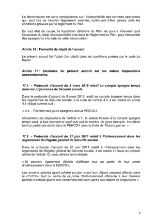 9
La dénonciation est sans conséquence sur l’indisponibilité des sommes épargnées
qui, sauf cas de transfert légalement autorisé, continuent d’être gérées dans les
conditions prévues par le règlement du Plan.
En tout état de cause, la liquidation définitive du Plan ne pourra intervenir qu'à
l'expiration du délai d'indisponibilité visé dans le Règlement du Plan, pour l'ensemble
des épargnants à la date de cette dénonciation.
Article 16 : Formalité de dépôt de l’accord
Le présent accord fait l'objet d'un dépôt dans les conditions posées par le code du
travail.
Article 17 : Incidence du présent accord sur les autres dispositions
conventionnelles
17.1. – Protocole d’accord du 8 mars 2016 relatif au compte épargne temps
dans les organismes de Sécurité sociale
Dans le protocole d’accord du 8 mars 2016 relatif au compte épargne temps dans
les organismes de Sécurité sociale, à la suite de l’article 4.3, il est inséré un article
4.4 rédigé comme suit :
« 4.4. - Transfert des jours épargnés vers le PERCO-I
Nonobstant les dispositions de l’article 4.1., le salarié titulaire d’un compte épargne
temps peut, à tout moment et quel que soit le nombre de jours épargné, transférer
tout ou partie des droits dans le PERCO-I dans la limite de 10 jours par an. »
17.2. – Protocole d’accord du 21 juin 2017 relatif à l’intéressement dans les
organismes du Régime général de Sécurité sociale
Dans le protocole d’accord du 21 juin 2017 relatif à l’intéressement dans les
organismes du Régime général de Sécurité sociale, il est inséré à l’issue du premier
alinéa de l’article 12, deux alinéas ainsi rédigés :
« Ils peuvent également décider d’affecter tout ou partie de leur prime
d’intéressement dans le PERCO-I.
Les anciens salariés ayant adhéré au plan avant leur départ, peuvent affecter dans
le PERCO-I tout ou partie de la prime d’intéressement afférente à leur dernière
période d’activité quand son versement intervient après leur départ de l’organisme ».
 