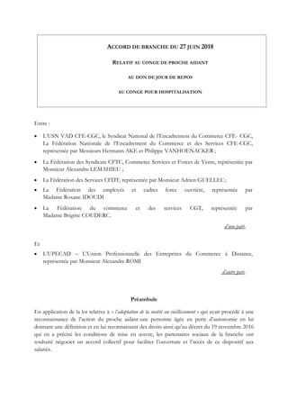 Entre :
 L’USN VAD CFE-CGC, le Syndicat National de l’Encadrement du Commerce CFE- CGC,
La Fédération Nationale de l’Encadrement du Commerce et des Services CFE-CGC,
représentée par Messieurs Hermann AKE et Philippe VANHOENACKER ;
 La Fédération des Syndicats CFTC, Commerce Services et Forces de Vente, représentée par
Monsieur Alexandre LEMAHIEU ;
 La Fédération des Services CFDT, représentée par Monsieur Adrien GUELLEC;
 La Fédération des employés et cadres force ouvrière, représentée par
Madame Roxane IDOUDI
 La Fédération du commerce et des services CGT, représentée par
Madame Brigitte COUDERC.
d’une part,
Et
 L’UPECAD – L’Union Professionnelle des Entreprises du Commerce à Distance,
représentée par Monsieur Alexandre ROMI
d’autre part,
Préambule
En application de la loi relative à « l’adaptation de la société au vieillissement » qui avait procédé à une
reconnaissance de l’action du proche aidant une personne âgée en perte d’autonomie en lui
donnant une définition et en lui reconnaissant des droits ainsi qu’au décret du 19 novembre 2016
qui en a précisé les conditions de mise en œuvre, les partenaires sociaux de la branche ont
souhaité négocier un accord collectif pour faciliter l’ouverture et l’accès de ce dispositif aux
salariés.
ACCORD DE BRANCHE DU 27 JUIN 2018
RELATIF AU CONGE DE PROCHE AIDANT
AU DON DE JOUR DE REPOS
AU CONGE POUR HOSPITALISATION
 