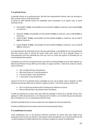 2/6
2° La période d’essai
La période d’essai ne se présumant pas, elle doit être expressément prévue, dans son principe et
dans sa durée, dans le contrat de travail.
La durée de cette période d’essai est modulable entre l’employeur et le salarié, mais sa durée
maximale est de :
 Classe A à C : 2 mois, renouvelable une fois pendant 2 mois au maximum, soit au total 4 mois
au maximum ;
 Classe D : 3 mois, renouvelable une fois pendant 3 mois au maximum, soit au total 6 mois au
maximum ;
 Classes E et F : 4 mois, renouvelable une fois pendant 3 mois au maximum, soit au total 7
mois au maximum ;
 Classes G et H : 4 mois, renouvelable une fois pendant 4 mois au maximum, soit au total 8
mois au maximum.
Le renouvellement de la période d’essai n’est pas automatique. La possibilité de son renouvellement
doit être inscrite dans le contrat de travail initial, puis, avant la fin de la période d’essai, le
renouvellement doit être demandé par écrit par l’une ou l’autre des parties et formalisé par un
accord signé des deux parties.
L'employeur qui met fin à la période d'essai, que celle-ci ait été prolongée ou non, doit respecter un
délai de prévenance tel que défini par les textes en vigueur (article L. 1221-25 du code du travail),
soit au minimum :
 24 h, en deçà de 8 jours de présence,
 48 h entre 8 jours et 1 mois de présence,
 2 semaines après 1 mois de présence,
 1 mois après 3 mois de présence.
Lorsqu'il est mis fin à la période d'essai, prolongée ou non, par le salarié, celui-ci respecte un délai
deprévenance tel que défini par les textes en vigueur (article L. 1221-26 du code du travail), soit :
 24 h si la durée de présence dans l’entreprise est inférieure à 8 jours,
 48 h au-delà de 8 jours de présence dans l’entreprise.
Le délai de prévenance ne peut avoir pour effet de prolonger la durée de la période d'essai. Pour
appliquer le délai de prévenance, il est nécessaire de se fonder sur le nombre de jours de présence
dans l’entreprise et non sur la période estimée de l’essai.
Pendant la période d’essai, la mise en place d’un suivi régulier de l’essai est préconisé.
Un bilan est effectué entre les parties avant le terme de la période d’essai.
3° La modification du contrat
Toute modification d'un ou de plusieurs éléments essentiels du contrat doit faire l'objet d'une
proposition écrite remise au salarié en main propre contre émargement ou en recommandé avec AR
; le salarié dispose d'un délai maximum d'un mois pour accepter ou refuser la modification.
 