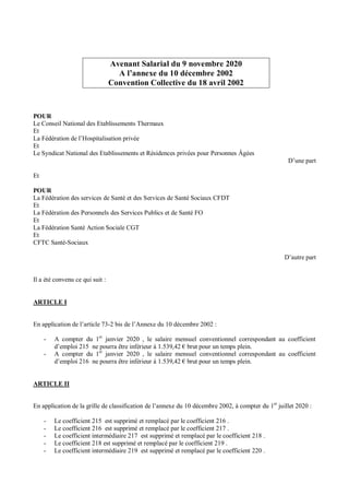 Avenant Salarial du 9 novembre 2020
A l’annexe du 10 décembre 2002
Convention Collective du 18 avril 2002
POUR
Le Conseil National des Etablissements Thermaux
Et
La Fédération de l’Hospitalisation privée
Et
Le Syndicat National des Etablissements et Résidences privées pour Personnes Âgées
D’une part
Et
POUR
La Fédération des services de Santé et des Services de Santé Sociaux CFDT
Et
La Fédération des Personnels des Services Publics et de Santé FO
Et
La Fédération Santé Action Sociale CGT
Et
CFTC Santé-Sociaux
D’autre part
Il a été convenu ce qui suit :
ARTICLE I
En application de l’article 73-2 bis de l’Annexe du 10 décembre 2002 :
- A compter du 1er
janvier 2020 , le salaire mensuel conventionnel correspondant au coefficient
d’emploi 215 ne pourra être inférieur à 1.539,42 € brut pour un temps plein.
- A compter du 1er
janvier 2020 , le salaire mensuel conventionnel correspondant au coefficient
d’emploi 216 ne pourra être inférieur à 1.539,42 € brut pour un temps plein.
ARTICLE II
En application de la grille de classification de l’annexe du 10 décembre 2002, à compter du 1er
juillet 2020 :
- Le coefficient 215 est supprimé et remplacé par le coefficient 216 .
- Le coefficient 216 est supprimé et remplacé par le coefficient 217 .
- Le coefficient intermédiaire 217 est supprimé et remplacé par le coefficient 218 .
- Le coefficient 218 est supprimé et remplacé par le coefficient 219 .
- Le coefficient intermédiaire 219 est supprimé et remplacé par le coefficient 220 .
 