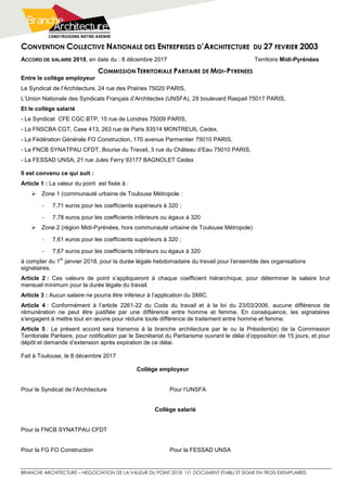 CONVENTION COLLECTIVE NATIONALE DES ENTREPRISES D’ARCHITECTURE DU 27 FEVRIER 2003
BRANCHE ARCHITECTURE – NEGOCIATION DE LA VALEUR DU POINT 2018 1/1 DOCUMENT ETABLI ET SIGNE EN TROIS EXEMPLAIRES
ACCORD DE SALAIRE 2018, en date du : 8 décembre 2017 Territoire Midi-Pyrénées
COMMISSION TERRITORIALE PARITAIRE DE MIDI-PYRENEES
Entre le collège employeur
Le Syndicat de l’Architecture, 24 rue des Prairies 75020 PARIS,
L’Union Nationale des Syndicats Français d’Architectes (UNSFA), 29 boulevard Raspail 75017 PARIS,
Et le collège salarié
- Le Syndicat CFE CGC BTP, 15 rue de Londres 75009 PARIS,
- La FNSCBA CGT, Case 413, 263 rue de Paris 93514 MONTREUIL Cedex,
- La Fédération Générale FO Construction, 170 avenue Parmentier 75010 PARIS,
- La FNCB SYNATPAU CFDT, Bourse du Travail, 3 rue du Château d’Eau 75010 PARIS,
- La FESSAD UNSA, 21 rue Jules Ferry 93177 BAGNOLET Cedex
Il est convenu ce qui suit :
Article 1 : La valeur du point est fixée à :
 Zone 1 (communauté urbaine de Toulouse Métropole :
- 7,71 euros pour les coefficients supérieurs à 320 ;
- 7,78 euros pour les coefficients inférieurs ou égaux à 320
 Zone 2 (région Midi-Pyrénées, hors communauté urbaine de Toulouse Métropole)
- 7,61 euros pour les coefficients supérieurs à 320 ;
- 7,67 euros pour les coefficients inférieurs ou égaux à 320
à compter du 1
er
janvier 2018, pour la durée légale hebdomadaire du travail pour l’ensemble des organisations
signataires.
Article 2 : Ces valeurs de point s’appliqueront à chaque coefficient hiérarchique, pour déterminer le salaire brut
mensuel minimum pour la durée légale du travail.
Article 3 : Aucun salaire ne pourra être inférieur à l’application du SMIC.
Article 4 : Conformément à l’article 2261-22 du Code du travail et à la loi du 23/03/2006, aucune différence de
rémunération ne peut être justifiée par une différence entre homme et femme. En conséquence, les signataires
s’engagent à mettre tout en œuvre pour réduire toute différence de traitement entre homme et femme.
Article 5 : Le présent accord sera transmis à la branche architecture par le ou la Président(e) de la Commission
Territoriale Paritaire, pour notification par le Secrétariat du Paritarisme ouvrant le délai d’opposition de 15 jours, et pour
dépôt et demande d’extension après expiration de ce délai.
Fait à Toulouse, le 8 décembre 2017
Collège employeur
Pour le Syndicat de l’Architecture Pour l’UNSFA
Collège salarié
Pour la FNCB SYNATPAU CFDT
Pour la FG FO Construction Pour la FESSAD UNSA
 