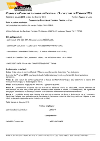 CONVENTION COLLECTIVE NATIONALE DES ENTREPRISES D’ARCHITECTURE DU 27 FEVRIER 2003
BRANCHE ARCHITECTURE – NEGOCIATION DE LA VALEUR DU POINT 2018 1/1 DOCUMENT ETABLI ET SIGNE EN TROIS EXEMPLAIRES
ACCORD DE SALAIRE 2018, en date du : 8 janvier 2018 Territoire Pays de la Loire
COMMISSION TERRITORIALE PARITAIRE PAYS DE LA LOIRE
Entre le collège employeur
Le Syndicat de l’Architecture, 24 rue des Prairies 75020 PARIS,
L’Union Nationale des Syndicats Français d’Architectes (UNSFA), 29 boulevard Raspail 75017 PARIS,
Et le collège salarié
- Le Syndicat CFE CGC BTP, 15 rue de Londres 75009 PARIS,
- La FNSCBA CGT, Case 413, 263 rue de Paris 93514 MONTREUIL Cedex,
- La Fédération Générale FO Construction, 170 avenue Parmentier 75010 PARIS,
- La FNCB SYNATPAU CFDT, Bourse du Travail, 3 rue du Château d’Eau 75010 PARIS,
- La FESSAD UNSA, 21 rue Jules Ferry 93177 BAGNOLET Cedex
Il est convenu ce qui suit :
Article 1 : La valeur du point est fixée à 7,78 euros pour l’ensemble du territoire Pays de la Loire
à compter du 1
er
janvier 2018, pour la durée légale hebdomadaire du travail pour l’ensemble des organisations
signataires.
Article 2 : Ces valeurs de point s’appliqueront à chaque coefficient hiérarchique, pour déterminer le salaire brut
mensuel minimum pour la durée légale du travail.
Article 3 : Aucun salaire ne pourra être inférieur à l’application du SMIC.
Article 4 : Conformément à l’article 2261-22 du Code du travail et à la loi du 23/03/2006, aucune différence de
rémunération ne peut être justifiée par une différence entre homme et femme. En conséquence, les signataires
s’engagent à mettre tout en œuvre pour réduire toute différence de traitement entre homme et femme.
Article 5 : Le présent accord sera transmis à la branche architecture par le ou la Président(e) de la Commission
Territoriale Paritaire, pour notification par le Secrétariat du Paritarisme ouvrant le délai d’opposition de 15 jours, et pour
dépôt et demande d’extension après expiration de ce délai.
Fait à Nantes, le 8 janvier 2018
Collège employeur
Le Syndicat de l’Architecture L’UNSFA
Collège salarié
La FG FO Construction La FESSAD UNSA
 
