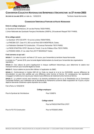 CONVENTION COLLECTIVE NATIONALE DES ENTREPRISES D’ARCHITECTURE DU 27 FEVRIER 2003
BRANCHE ARCHITECTURE – NEGOCIATION DE LA VALEUR DU POINT 2018 1/1 DOCUMENT ETABLI ET SIGNE EN TROIS EXEMPLAIRES
ACCORD DE SALAIRE 2018, en date du : 15/02/2018 Territoire Haute-Normandie
COMMISSION TERRITORIALE PARITAIRE DE HAUTE-NORMANDIE
Entre le collège employeur
Le Syndicat de l’Architecture, 24 rue des Prairies 75020 PARIS,
L’Union Nationale des Syndicats Français d’Architectes (UNSFA), 29 boulevard Raspail 75017 PARIS,
Et le collège salarié
- Le Syndicat CFE CGC BTP, 15 rue de Londres 75009 PARIS,
- La FNSCBA CGT, Case 413, 263 rue de Paris 93514 MONTREUIL Cedex,
- La Fédération Générale FO Construction, 170 avenue Parmentier 75010 PARIS,
- La FNCB SYNATPAU CFDT, Bourse du Travail, 3 rue du Château d’Eau 75010 PARIS,
- La FESSAD UNSA, 21 rue Jules Ferry 93177 BAGNOLET Cedex
Il est convenu ce qui suit :
Article 1 : La valeur du point est fixée à 7,81 euros pour l’ensemble du territoire Haute Normandie
à compter du 1
er
janvier 2018, pour la durée légale hebdomadaire du travail pour l’ensemble des organisations
signataires.
Article 2 : Ces valeurs de point s’appliqueront à chaque coefficient hiérarchique, pour déterminer le salaire brut
mensuel minimum pour la durée légale du travail.
Article 3 : Aucun salaire ne pourra être inférieur à l’application du SMIC.
Article 4 : Conformément à l’article 2261-22 du Code du travail et à la loi du 23/03/2006, aucune différence de
rémunération ne peut être justifiée par une différence entre homme et femme. En conséquence, les signataires
s’engagent à mettre tout en œuvre pour réduire toute différence de traitement entre homme et femme.
Article 5 : Le présent accord sera transmis à la branche architecture par le ou la Président(e) de la Commission
Territoriale Paritaire, pour notification par le Secrétariat du Paritarisme ouvrant le délai d’opposition de 15 jours, et pour
dépôt et demande d’extension après expiration de ce délai.
Fait à Paris, le 15/02/2018
Collège employeur
Pour le Syndicat de l’Architecture Pour l’UNSFA
Collège salarié
Pour la FNCB SYNATPAU CFDT
Pour la FG FO Construction Pour la FESSAD UNSA
 