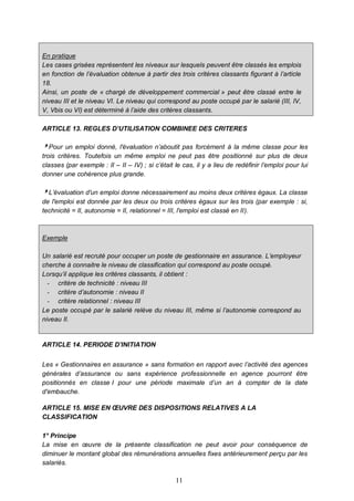 11
En pratique
Les cases grisées représentent les niveaux sur lesquels peuvent être classés les emplois
en fonction de l’évaluation obtenue à partir des trois critères classants figurant à l’article
18.
Ainsi, un poste de « chargé de développement commercial » peut être classé entre le
niveau III et le niveau VI. Le niveau qui correspond au poste occupé par le salarié (III, IV,
V, Vbis ou VI) est déterminé à l’aide des critères classants.
ARTICLE 13. REGLES D’UTILISATION COMBINEE DES CRITERES
Pour un emploi donné, l'évaluation n’aboutit pas forcément à la même classe pour les
trois critères. Toutefois un même emploi ne peut pas être positionné sur plus de deux
classes (par exemple : II – II – IV) ; si c’était le cas, il y a lieu de redéfinir l’emploi pour lui
donner une cohérence plus grande.
L’évaluation d'un emploi donne nécessairement au moins deux critères égaux. La classe
de l'emploi est donnée par les deux ou trois critères égaux sur les trois (par exemple : si,
technicité = II, autonomie = II, relationnel = III, l'emploi est classé en II).
Exemple
Un salarié est recruté pour occuper un poste de gestionnaire en assurance. L’employeur
cherche à connaitre le niveau de classification qui correspond au poste occupé.
Lorsqu’il applique les critères classants, il obtient :
- critère de technicité : niveau III
- critère d’autonomie : niveau II
- critère relationnel : niveau III
Le poste occupé par le salarié relève du niveau III, même si l’autonomie correspond au
niveau II.
ARTICLE 14. PERIODE D’INITIATION
Les « Gestionnaires en assurance » sans formation en rapport avec l’activité des agences
générales d’assurance ou sans expérience professionnelle en agence pourront être
positionnés en classe I pour une période maximale d’un an à compter de la date
d'embauche.
ARTICLE 15. MISE EN ŒUVRE DES DISPOSITIONS RELATIVES A LA
CLASSIFICATION
1° Principe
La mise en œuvre de la présente classification ne peut avoir pour conséquence de
diminuer le montant global des rémunérations annuelles fixes antérieurement perçu par les
salariés.
 