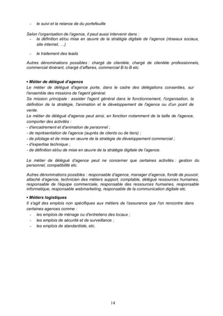 14
- le suivi et la relance de du portefeuille
Selon l’organisation de l’agence, il peut aussi intervenir dans :
- la définition et/ou mise en œuvre de la stratégie digitale de l’agence (réseaux sociaux,
site internet, …)
- le traitement des leads
Autres dénominations possibles : chargé de clientèle, chargé de clientèle professionnels,
commercial itinérant, chargé d’affaires, commercial B to B etc.
▪ Métier de délégué d’agence
Le métier de délégué d'agence porte, dans le cadre des délégations consenties, sur
l'ensemble des missions de l'agent général.
Sa mission principale : assister l'agent général dans le fonctionnement, l'organisation, la
définition de la stratégie, l'animation et le développement de l'agence ou d’un point de
vente.
Le métier de délégué d'agence peut ainsi, en fonction notamment de la taille de l'agence,
comporter des activités :
- d'encadrement et d'animation de personnel ;
- de représentation de l'agence (auprès de clients ou de tiers) ;
- de pilotage et de mise en œuvre de la stratégie de développement commercial ;
- d'expertise technique ;
- de définition et/ou de mise en œuvre de la stratégie digitale de l’agence.
Le métier de délégué d’agence peut ne concerner que certaines activités : gestion du
personnel, compatibilité etc.
Autres dénominations possibles : responsable d’agence, manager d’agence, fondé de pouvoir,
attaché d’agence, technicien des métiers support, comptable, délégué ressources humaines,
responsable de l’équipe commerciale, responsable des ressources humaines, responsable
informatique, responsable webmarketing, responsable de la communication digitale etc.
▪ Métiers logistiques
Il s'agit des emplois non spécifiques aux métiers de l’assurance que l'on rencontre dans
certaines agences comme :
- les emplois de ménage ou d'entretiens des locaux ;
- les emplois de sécurité et de surveillance ;
- les emplois de standardiste, etc.
 
