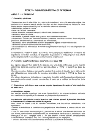 19
TITRE IV – CONDITIONS GENERALES DE TRAVAIL
ARTICLE 19. L’EMBAUCHE
1° Formalités générales
Toute embauche doit faire l’objet d’un contrat de travail écrit, en double exemplaire signé des
parties dont un remis au salarié au plus tard dans les deux jours suivant son embauche, dans
lequel doivent obligatoirement figurer au moins les mentions suivantes :
- l’identité des parties au contrat ;
- le lieu où l’activité s’exercera ;
- le titre du salarié, catégorie d’emploi, classification professionnelle ;
- la date du début du contrat ;
- la durée de la période d’essai ainsi que son renouvellement éventuels
- les éléments contractuels de la rémunération (salaire de base et accessoires éventuels) et la
périodicité de versement du salaire et de ses accessoires ;
- la durée du travail en conformité avec les dispositions légales ou conventionnelles;
- la mention de la convention collective applicable ;
- le nom et l’adresse de la caisse de retraite complémentaire ainsi que ceux de l’organisme de
prévoyance.
Conformément à l’article R 2262-1 du Code du travail, l’employeur doit tenir un exemplaire de
la présente convention collective à la disposition du personnel et l’indiquer par un avis affiché
sur les emplacements réservés aux communications au personnel.
2° Formalités supplémentaires en cas d’embauche sous CDD
Les agences peuvent faire appel à des salariés pour une durée limitée sous contrat à durée
déterminée dans les conditions prévues par les articles L 1242-2 et suivants du Code du
travail.
Outre les mentions listées au paragraphe précédent, le contrat de travail à durée déterminée
doit obligatoirement comprendre les mentions énoncées à l’article L 1242-12 du Code du
travail.
Par ailleurs, l’employeur doit veiller au respect des formalités spécifiques prévues légalement
pour certaines formes de contrats conclus dans le cadre de la politique de l’emploi ou de la
formation.
3° Dispositions spécifiques aux salariés appelés à pratiquer des actes d’intermédiation
en assurance
A - Conditions exigées
Les salariés appelés à pratiquer des actes d’intermédiation en assurance doivent satisfaire
aux conditions de capacité professionnelle exigées par la réglementation.
B - Mentions spéciales du contrat de travail des salariés appelés à pratiquer des actes
d’intermédiation en assurance hors de l’agence
Leur contrat de travail, outre les mentions énumérées aux dispositions précédentes, doit
également :
- donner la définition de la circonscription géographique dans laquelle le salarié exercera son
activité ;
- sauf cas des salariés multi-employeurs, préciser que le salarié doit réserver l'exclusivité de
son activité professionnelle d’intermédiation, de son temps de travail et de sa production à son
employeur, et qu'il s'engage donc à ne pas exercer d'autre activité professionnelle
d’intermédiation, salariée ou non, sans l'accord préalable de son employeur ;
- préciser les délais d'encaissement et de remise de tous les fonds encaissés ;
 