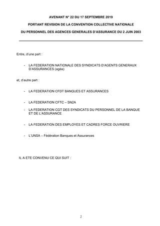 2
AVENANT N° 22 DU 17 SEPTEMBRE 2019
PORTANT REVISION DE LA CONVENTION COLLECTIVE NATIONALE
DU PERSONNEL DES AGENCES GENERALES D’ASSURANCE DU 2 JUIN 2003
_____________________________________________________________________
Entre, d’une part :
- LA FEDERATION NATIONALE DES SYNDICATS D’AGENTS GENERAUX
D’ASSURANCES (agéa)
et, d’autre part :
- LA FEDERATION CFDT BANQUES ET ASSURANCES
- LA FEDERATION CFTC – SN2A
- LA FEDERATION CGT DES SYNDICATS DU PERSONNEL DE LA BANQUE
ET DE L’ASSURANCE
- LA FEDERATION DES EMPLOYES ET CADRES FORCE OUVRIERE
- L’UNSA – Fédération Banques et Assurances
IL A ETE CONVENU CE QUI SUIT :
 