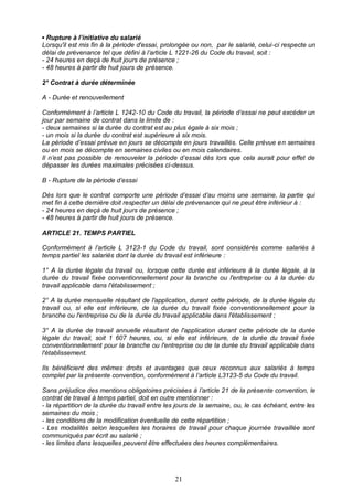 21
▪ Rupture à l’initiative du salarié
Lorsqu'il est mis fin à la période d'essai, prolongée ou non, par le salarié, celui-ci respecte un
délai de prévenance tel que défini à l’article L 1221-26 du Code du travail, soit :
- 24 heures en deçà de huit jours de présence ;
- 48 heures à partir de huit jours de présence.
2° Contrat à durée déterminée
A - Durée et renouvellement
Conformément à l’article L 1242-10 du Code du travail, la période d’essai ne peut excéder un
jour par semaine de contrat dans la limite de :
- deux semaines si la durée du contrat est au plus égale à six mois ;
- un mois si la durée du contrat est supérieure à six mois.
La période d’essai prévue en jours se décompte en jours travaillés. Celle prévue en semaines
ou en mois se décompte en semaines civiles ou en mois calendaires.
Il n’est pas possible de renouveler la période d’essai dès lors que cela aurait pour effet de
dépasser les durées maximales précisées ci-dessus.
B - Rupture de la période d’essai
Dès lors que le contrat comporte une période d’essai d’au moins une semaine, la partie qui
met fin à cette dernière doit respecter un délai de prévenance qui ne peut être inférieur à :
- 24 heures en deçà de huit jours de présence ;
- 48 heures à partir de huit jours de présence.
ARTICLE 21. TEMPS PARTIEL
Conformément à l’article L 3123-1 du Code du travail, sont considérés comme salariés à
temps partiel les salariés dont la durée du travail est inférieure :
1° A la durée légale du travail ou, lorsque cette durée est inférieure à la durée légale, à la
durée du travail fixée conventionnellement pour la branche ou l'entreprise ou à la durée du
travail applicable dans l'établissement ;
2° A la durée mensuelle résultant de l'application, durant cette période, de la durée légale du
travail ou, si elle est inférieure, de la durée du travail fixée conventionnellement pour la
branche ou l'entreprise ou de la durée du travail applicable dans l'établissement ;
3° A la durée de travail annuelle résultant de l'application durant cette période de la durée
légale du travail, soit 1 607 heures, ou, si elle est inférieure, de la durée du travail fixée
conventionnellement pour la branche ou l'entreprise ou de la durée du travail applicable dans
l'établissement.
Ils bénéficient des mêmes droits et avantages que ceux reconnus aux salariés à temps
complet par la présente convention, conformément à l’article L3123-5 du Code du travail.
Sans préjudice des mentions obligatoires précisées à l’article 21 de la présente convention, le
contrat de travail à temps partiel, doit en outre mentionner :
- la répartition de la durée du travail entre les jours de la semaine, ou, le cas échéant, entre les
semaines du mois ;
- les conditions de la modification éventuelle de cette répartition ;
- Les modalités selon lesquelles les horaires de travail pour chaque journée travaillée sont
communiqués par écrit au salarié ;
- les limites dans lesquelles peuvent être effectuées des heures complémentaires.
 