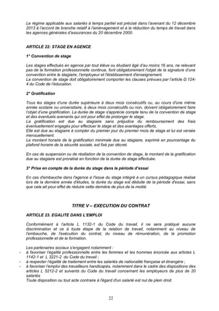 22
Le régime applicable aux salariés à temps partiel est précisé dans l’avenant du 12 décembre
2013 à l’accord de branche relatif à l’aménagement et à la réduction du temps de travail dans
les agences générales d’assurances du 20 décembre 2000.
ARTICLE 22: STAGE EN AGENCE
1° Convention de stage
Les stages effectués en agence par tout élève ou étudiant âgé d’au moins 16 ans, ne relevant
pas de la formation professionnelle continue, font obligatoirement l'objet de la signature d’une
convention entre le stagiaire, l’employeur et l'établissement d'enseignement.
La convention de stage doit obligatoirement comporter les clauses prévues par l’article D.124-
4 du Code de l’éducation.
2° Gratification
Tous les stages d’une durée supérieure à deux mois consécutifs ou, au cours d'une même
année scolaire ou universitaire, à deux mois consécutifs ou non, doivent obligatoirement faire
l’objet d’une gratification. La durée de stage s'apprécie compte tenu de la convention de stage
et des éventuels avenants qui ont pour effet de prolonger le stage.
La gratification est due au stagiaire sans préjudice du remboursement des frais
éventuellement engagés pour effectuer le stage et des avantages offerts.
Elle est due au stagiaire à compter du premier jour du premier mois de stage et lui est versée
mensuellement.
Le montant horaire de la gratification minimale due au stagiaire, exprimé en pourcentage du
plafond horaire de la sécurité sociale, est fixé par décret.
En cas de suspension ou de résiliation de la convention de stage, le montant de la gratification
due au stagiaire est proratisé en fonction de la durée de stage effectuée.
3° Prise en compte de la durée du stage dans la période d’essai
En cas d'embauche dans l'agence à l'issue du stage intégré à un cursus pédagogique réalisé
lors de la dernière année d'études, la durée du stage est déduite de la période d'essai, sans
que cela ait pour effet de réduire cette dernière de plus de la moitié.
TITRE V – EXECUTION DU CONTRAT
ARTICLE 23. EGALITE DANS L’EMPLOI
Conformément à l’article L 1132-1 du Code du travail, il ne sera pratiqué aucune
discrimination et ce à toute étape de la relation de travail, notamment au niveau de
l’embauche, de l’exécution du contrat, du niveau de rémunération, de la promotion
professionnelle et de la formation.
Les partenaires sociaux s’engagent notamment :
- à favoriser l’égalité professionnelle entre les femmes et les hommes énoncée aux articles L
1142-1 et L 3221-2 du Code du travail ;
- à respecter l’égalité de traitement entre les salariés de nationalité française et étrangère ;
- à favoriser l’emploi des travailleurs handicapés, notamment dans le cadre des dispositions des
articles L 5212-2 et suivants du Code du travail concernant les employeurs de plus de 20
salariés
Toute disposition ou tout acte contraire à l'égard d'un salarié est nul de plein droit.
 