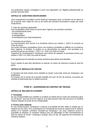 23
Les partenaires sociaux s’engagent à ouvrir une négociation sur l’égalité professionnelle au
premier trimestre 2020.
ARTICLE 24: SANCTIONS DISCIPLINAIRES
Tout comportement considéré comme fautif par l’employeur peut, en fonction de sa nature et
de sa gravité, faire l’objet de l’une ou de l’autre des sanctions énumérées ci-après par ordre
d’importance.
1° Liste des sanctions applicables
Sont susceptibles d’être mises en œuvre dans l’agence, les sanctions suivantes :
- les avertissements écrits ;
- la mise à pied ;
- la rétrogradation ;
- le licenciement pour faute disciplinaire.
2° Garanties de procédure
Les licenciements sont soumis à la procédure prévue aux articles L 1232-2 et suivants du
Code du travail.
Les autres sanctions susceptibles d’avoir une incidence immédiate ou différée sur la présence
dans l’agence, la fonction, la carrière ou la rémunération du salarié, sont soumises à la
procédure prévue aux articles L 1332-1 à L 1332-3 du Code du travail.
S’agissant de l’avertissement, l’employeur peut choisir de respecter la procédure prévue aux
articles L1332-1 à L1332-3 du code du travail.
Il est rappelé que les amendes ou autres sanctions pécuniaires sont interdites.
Aucun salarié ne peut être sanctionné ou licencié, en raison de l'exercice normal du droit de
grève.
ARTICLE 25: MEDAILLE DU TRAVAIL
A l’occasion de toute remise d’une médaille du travail, il peut être versé par l’employeur une
gratification.
A l’occasion de la remise de la grande médaille d’or pour 40 ans de services, la journée est
chômée et indemnisée pour le salarié concerné.
TITRE VI – SUSPENSION DU CONTRAT DE TRAVAIL
ARTICLE 26: MALADIE OU ACCIDENT
1° Formalités
En cas d'indisponibilité pour maladie ou accident, le salarié doit en aviser son employeur dans
les 24 heures, sauf cas de force majeure, et lui faire parvenir dans les trois jours un certificat
médical indiquant la durée de son indisponibilité.
2° Contre visite médicale
En cas d'indemnisation, l'employeur a toujours la possibilité de faire visiter le malade par un
médecin de son choix. S'il y a divergence sur l'incapacité de travail du salarié entre le médecin
traitant et le médecin contrôleur mandaté par l'employeur, ces deux médecins auront la
possibilité de désigner un troisième médecin pour les départager et fixer éventuellement la
date de reprise du travail. L'employeur accepte, dans ce cas, de supporter les honoraires du
troisième médecin.
 