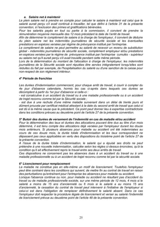 25
a. Salaire net à maintenir
Le plein salaire net à prendre en compte pour calculer le salaire à maintenir est celui que le
salarié aurait perçu s’il avait continué à travailler, tel que défini à l’article 31 de la présente
convention, à l’exclusion des primes et gratifications bénévoles.
Pour les salariés payés en tout ou partie à la commission, il convient de prendre la
rémunération moyenne mensuelle des 12 mois précédant la date de l’arrêt de travail.
Afin de déterminer le complément de salaire à la charge de l’employeur, il convient de déduire
du plein salaire net les indemnités journalières de sécurité sociale et les éventuelles
prestations en espèces versées par régime de prévoyance institué par l’entreprise.
Le complément de salaire ne peut permettre au salarié de recevoir un revenu de substitution
global - indemnités journalières de sécurité sociale, complément employeur et/ou prestations
en espèces versées par le régime de prévoyance institué par l’entreprise cumulés - supérieur
au salaire net qu'il aurait perçu s'il avait travaillé pendant cette même période.
Lors de la détermination du montant de l'allocation à charge de l'employeur, les indemnités
journalières de la Sécurité sociale sont réputées être servies intégralement lorsqu'elles sont
réduites du fait par exemple, de l'hospitalisation du salarié ou d'une sanction de la caisse pour
non-respect de son règlement intérieur.
4° Période de franchise
Les durées d'indemnisation commencent, pour chaque arrêt de travail, à courir à compter du
4e jour d'absence calendaire, hormis les cas ci-après dans lesquels ces durées se
décomptent à partir du 1er jour d'absence si celle-ci :
- est consécutive à un accident du travail ou à une maladie professionnelle ou à un accident
de trajet reconnu comme tel par la Sécurité sociale ;
- est due à une rechute d'une même maladie survenant dans un délai de trente jours et
dûment prouvée par certificat médical attestant à la date du second arrêt de travail que celui-ci
est dû à la même cause que le précédent. Ce point peut donner lieu à expertise contradictoire
dans les conditions prévues au deuxième point de l’article 27 de la présente convention.
5° Butoir des durées de versement de l’indemnité en cas de maladie et/ou accident
Pour la détermination des taux et durées des allocations pouvant être dus au titre d'un mois
déterminé, il est tenu compte des allocations déjà versées par l'employeur durant les douze
mois antérieurs. Si plusieurs absences pour maladie ou accident ont été indemnisées au
cours de ces douze mois, la durée totale d'indemnisation et les taux correspondant ne
dépassent pas ceux applicables en vertu des dispositions du troisième point de l’article 27 de
la présente convention.
A l’issue de la durée totale d’indemnisation, le salarié qui a épuisé ses droits ne peut
prétendre à une nouvelle indemnisation, calculée selon les règles ci-dessus énoncées, qu’à la
condition qu’il ait effectivement repris le travail entre ses deux arrêts de travail.
Ces dispositions ne concernent pas les absences dues à un accident du travail ou à une
maladie professionnelle ou à un accident de trajet reconnu comme tel par la sécurité sociale.
6° Licenciement pour remplacement
La maladie ne constitue pas en elle-même un motif de licenciement. Toutefois l'employeur
peut être contraint dans les conditions qui suivent, de mettre fin au contrat de travail en raison
des perturbations qu'entraînent pour l'entreprise les absences pour maladie ou accident.
Lorsque l'absence continue ou non, pour maladie ou accident ne résultant pas d’accident du
travail ou de maladie professionnelle excède, sur une même période de 12 mois, 4 mois si le
salarié a moins de 15 ans d’ancienneté ou 6 mois si le salarié a au moins 15 ans
d’ancienneté, la cessation du contrat de travail peut intervenir à l'initiative de l'employeur si
celui-ci est dans l'obligation de remplacer définitivement le salarié absent. Dans ce cas
l'employeur doit respecter la procédure légale de licenciement et verser au salarié l’indemnité
de licenciement prévue au deuxième point de l’article 48 de la présente convention.
 