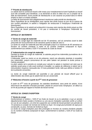 26
7° Priorité de réembauche
Le salarié dont le contrat de travail a été rompu pour remplacement et dont l’aptitude au travail
aura été constatée peut bénéficier, à sa demande et dans le délai d'un an à compter de la
date de licenciement, d'une priorité de réembauche si une vacance se produit dans le même
emploi ou dans un emploi similaire.
La lettre de licenciement doit obligatoirement mentionner cette priorité de réembauche
Dans l'hypothèse de sa réintégration avec reprise des droits acquis au jour de la rupture de
son contrat précédent, le salarié a l'obligation de rembourser à l'employeur l'indemnité de
licenciement.
Dans l'hypothèse où le salarié est embauché à nouveau sans reprise des droits acquis au titre
du contrat de travail précédent, il n'a pas à rembourser à l'employeur l'indemnité de
licenciement.
ARTICLE 27: MATERNITE
1° Durée du congé de maternité
La durée du congé légal de maternité est de 16 semaines, soit six semaines avant la date
présumée de l’accouchement et dix semaines après la date de celui-ci.
La durée du congé de maternité peut être prolongée jusqu’à un maximum de 46 semaines en
fonction du nombre d’enfants à naitre et du nombre d’enfants composant le foyer,
conformément aux articles L1225-17 et suivants du Code du travail.
2° Indemnisation du congé de maternité
Pendant la durée du congé de maternité, la salariée perçoit les indemnités journalières de la
Sécurité Sociale.
L'intéressée, ayant au moins un an de présence, reçoit une allocation destinée à compléter
ces indemnités, jusqu'à concurrence de son plein salaire net pendant la durée prévue à
l’article précédent.
Le plein salaire net à prendre en compte pour calculer le salaire à maintenir est celui que la
salariée aurait perçu si elle avait continué à travailler. Le salaire de référence à retenir est la
rémunération moyenne mensuelle des 12 mois précédant l’arrêt, telle que définie à l’article 31
de la présente convention.
La durée du congé maternité est assimilée à une période de travail effectif pour la
détermination des droits que le salarié tient de son ancienneté.
3° Réduction d’horaire à partir du 6ème
mois de grossesse
A partir du 6ème
mois de grossesse, les salariées bénéficient, sans perte de salaire, d’une
demi-heure de réduction d’horaire journalier, placée en accord avec l’employeur, en début ou
en fin de journée par rapport à l’horaire de travail normal.
ARTICLE 28. CONGE D’ADOPTION
1° Durée du congé
Conformément à l’article L 1225-37 du Code du travail, le ou la salarié(e), à qui un service
départemental d’aide sociale à l’enfance ou une œuvre d’adoption autorisée confie un enfant
en vue de son adoption, a le droit de suspendre son contrat de travail pendant une période de
10 semaines à compter de l’arrivée de l’enfant au foyer. Ce congé peut précéder de sept jours
consécutifs, au plus, l'arrivée de l'enfant au foyer.
La durée du congé d’adoption peut être prolongée en fonction du nombre d’enfants adoptés
ou du nombre d’enfants composant le foyer, conformément à l(article L.1225-37 du Code du
travail.
 