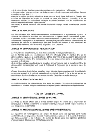 28
- de la rémunération des heures supplémentaires et des majorations y afférentes ;
- des majorations diverses prévues par la loi en raison de circonstances particulières (heures
travaillées en jour férié, ...).
Lorsque ce salaire minimum s'applique à une période d'une durée inférieure à l'année, son
montant se détermine au prorata du nombre de mois effectivement travaillés. Il en va
notamment ainsi en cas d'arrivée ou de départ en cours d'année ou pour les modifications de
classification intervenant en cours d'année.
De même, le salaire minimum d'un salarié travaillant à temps partiel se détermine prorata
temporis.
ARTICLE 32. PERIODICITE
Les rémunérations sont payées mensuellement, conformément à la législation en vigueur. La
structure de référence annuelle des rémunérations comporte douze mensualités égales.
Cependant, après consultation des instances représentatives du personnel si elles existent, un
accord entre l’employeur et la majorité des salariés peut prévoir de modifier cette structure de
référence en versant la rémunération annuelle suivant un nombre et des montants de
mensualités différents, sous réserve du respect du SMIC mensuel.
ARTICLE 33: STRUCTURE DE LA REMUNERATION
La rémunération se détermine par libre discussion entre l'employeur et le salarié.
En fin d'année civile, une comparaison doit être effectuée entre le montant brut de la
rémunération perçue par le salarié telle que définie à l’article 32 de la présente convention et
le salaire annuel minima brut correspondant à sa ou ses positions dans la classification au
cours de cette période.
Si le montant brut perçu est inférieur à ce salaire annuel minimal brut, le complément brut de
rémunération correspondant est versé à l'intéressé à l'occasion de la dernière paye de
l'année.
En cas de rupture du contrat de travail en cours d’année, la comparaison doit être effectuée
au prorata temporis à la date de cessation du contrat de travail. S’il y a lieu de verser un
complément de rémunération, ce versement est fait à l’occasion de la dernière paye.
ARTICLE 34: BULLETIN DE SALAIRE
Le bulletin mensuel de salaire qui doit être remis au salarié à l’occasion du paiement de sa
rémunération, doit être rédigé conformément aux prescriptions fixées par voie règlementaire.
TITRE VIII – DUREE DU TRAVAIL
ARTICLE 35: DEFINITION DE LA DUREE DU TRAVAIL
La durée du travail effectif est le temps pendant lequel le salarié est à disposition de
l’employeur, et doit se conformer à ses directives sans pouvoir, de ce fait, vaquer librement à
ses occupations personnelles.
ARTICLE 36: AMENAGEMENT DE LA DUREE EFFECTIVE DU TRAVAIL
La répartition et l’aménagement du temps de travail dans les agences sont réglés
conformément aux dispositions légales, réglementaires en vigueur et à l’accord de branche
sur l’aménagement et la réduction du temps de travail dans les agences générales
d’assurances du 20 décembre 2000 et ses avenants.
 