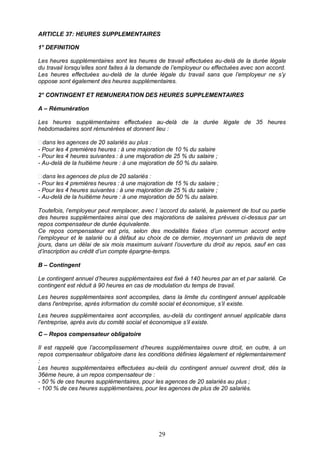 29
ARTICLE 37: HEURES SUPPLEMENTAIRES
1° DEFINITION
Les heures supplémentaires sont les heures de travail effectuées au-delà de la durée légale
du travail lorsqu’elles sont faites à la demande de l’employeur ou effectuées avec son accord.
Les heures effectuées au-delà de la durée légale du travail sans que l’employeur ne s’y
oppose sont également des heures supplémentaires.
2° CONTINGENT ET REMUNERATION DES HEURES SUPPLEMENTAIRES
A – Rémunération
Les heures supplémentaires effectuées au-delà de la durée légale de 35 heures
hebdomadaires sont rémunérées et donnent lieu :
- Pour les 4 premières heures : à une majoration de 10 % du salaire
- Pour les 4 heures suivantes : à une majoration de 25 % du salaire ;
- Au-delà de la huitième heure : à une majoration de 50 % du salaire.
- Pour les 4 premières heures : à une majoration de 15 % du salaire ;
- Pour les 4 heures suivantes : à une majoration de 25 % du salaire ;
- Au-delà de la huitième heure : à une majoration de 50 % du salaire.
Toutefois, l’employeur peut remplacer, avec l ‘accord du salarié, le paiement de tout ou partie
des heures supplémentaires ainsi que des majorations de salaires prévues ci-dessus par un
repos compensateur de durée équivalente.
Ce repos compensateur est pris, selon des modalités fixées d’un commun accord entre
l’employeur et le salarié ou à défaut au choix de ce dernier, moyennant un préavis de sept
jours, dans un délai de six mois maximum suivant l’ouverture du droit au repos, sauf en cas
d’inscription au crédit d’un compte épargne-temps.
B – Contingent
Le contingent annuel d’heures supplémentaires est fixé à 140 heures par an et par salarié. Ce
contingent est réduit à 90 heures en cas de modulation du temps de travail.
Les heures supplémentaires sont accomplies, dans la limite du contingent annuel applicable
dans l'entreprise, après information du comité social et économique, s’il existe.
Les heures supplémentaires sont accomplies, au-delà du contingent annuel applicable dans
l'entreprise, après avis du comité social et économique s’il existe.
C – Repos compensateur obligatoire
Il est rappelé que l’accomplissement d’heures supplémentaires ouvre droit, en outre, à un
repos compensateur obligatoire dans les conditions définies légalement et réglementairement
:
Les heures supplémentaires effectuées au-delà du contingent annuel ouvrent droit, dès la
36ème heure, à un repos compensateur de :
- 50 % de ces heures supplémentaires, pour les agences de 20 salariés au plus ;
- 100 % de ces heures supplémentaires, pour les agences de plus de 20 salariés.
 