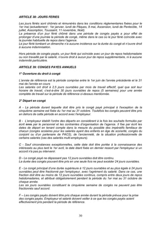 30
ARTICLE 38: JOURS FERIES
Les jours fériés sont chômés et rémunérés dans les conditions réglementaires fixées pour le
1er mai (actuellement : 1er janvier, lundi de Pâques, 8 mai, Ascension, lundi de Pentecôte, 14
juillet, Assomption, Toussaint, 11 novembre, Noël).
La présence d’un jour férié chômé dans une période de congés payés a pour effet de
prolonger d’une journée la période de congé, même dans le cas où le jour férié coïncide avec
la journée habituelle de repos dans l’agence.
Le jour férié tombant un dimanche n’a aucune incidence sur la durée du congé et n’ouvre droit
à aucune indemnisation.
Hors période de congés payés, un jour férié qui coïncide avec un jour de repos hebdomadaire
ou non travaillé par le salarié, n’ouvre droit à aucun jour de repos supplémentaire, ni à aucune
indemnité particulière.
ARTICLE 39: CONGES PAYES ANNUELS
1° Ouverture du droit à congé
L’année de référence est la période comprise entre le 1er juin de l’année précédente et le 31
mai de l’année en cours
Les salariés ont droit à 2,5 jours ouvrables par mois de travail effectif, quel que soit leur
horaire de travail, c’est-à-dire 30 jours ouvrables de repos (5 semaines) pour une année
complète de travail sur la période de référence ci-dessus mentionnée.
2° Départ en congé
A - La période durant laquelle doit être pris le congé payé principal à l'exception de la
cinquième semaine est fixée du 1er mai au 31 octobre. Toutefois les congés peuvent être pris
en dehors de cette période en accord avec l'employeur.
B - L’employeur établit l’ordre des départs en considérant à la fois les souhaits formulés par
écrit émis par le personnel et les contraintes d’organisation de l’agence. Il fixe par écrit les
dates de départ en tenant compte dans la mesure du possible des impératifs familiaux de
chacun (congés scolaires pour les salariés ayant des enfants en âge de scolarité, congés du
conjoint ou d’un partenaire de PACS), de l’ancienneté, de la situation professionnelle de
certains salariés (cas des salariés multi-employeurs).
C - Sauf circonstances exceptionnelles, cette date doit être portée à la connaissance des
intéressés au plus tard le 1er avril, la date étant fixée en dernier ressort par l'employeur si un
accord n'a pas pu intervenir.
D - Le congé payé ne dépassant pas 12 jours ouvrables doit être continu.
La durée des congés pouvant être pris en une seule fois ne peut excéder 24 jours ouvrables.
E - Le congé principal d’une durée supérieure à 12 jours ouvrables et au plus égale à 24 jours
ouvrables peut être fractionné par l’employeur, avec l’agrément du salarié. Dans ce cas, une
fraction doit être au moins de 12 jours ouvrables continus, compris entre deux jours de repos
hebdomadaires, et attribué obligatoirement pendant la période du 1er mai au 31 octobre de
chaque année.
Les six jours ouvrables constituant la cinquième semaine de congés ne peuvent pas être
fractionnés sauf accord.
F – Les congés payés doivent être pris chaque année durant la période prévue pour la prise
des congés payés. Employeur et salarié doivent veiller à ce que les congés payés soient
effectivement pris pendant la période de référence.
 