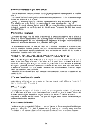 31
3° Fractionnement des congés payés annuels
Lorsque la demande de fractionnement du congé principal émane de l’employeur, le salarié a
droit à :
- deux jours ouvrables de congés supplémentaires lorsqu’il prend au moins six jours de congé
entre le 1er novembre et le 30 avril ;
- un seul jour lorsqu’il prend trois, quatre ou cinq jours entre le 1er novembre et le 30 avril.
Si le salarié prend moins de trois jours, aucun jour de congé supplémentaire n’est dû.
Les jours de congé principal dus en sus de 24 jours ouvrables (jours supplémentaires ou
cinquième semaine) ne sont pas pris en compte pour l’ouverture du droit aux congés
supplémentaires.
4° Indemnité de congé payé
L’indemnité de congé payé est égale au dixième de la rémunération perçue par le salarié au
cours de la période de référence, sans toutefois pouvoir être inférieure à la rémunération que
le salarié aurait perçue s’il avait travaillé pendant sa période de congés. Il convient dans ce
dernier cas de retenir le salaire du mois précédant les congés.
La rémunération servant de base au calcul de l’indemnité correspond à la rémunération
effective du salarié telle que définie à l’article 31 de la présente convention, à l’exclusion des
primes et gratifications allouées globalement pour l’ensemble de l’année et des primes et
gratifications exceptionnelles bénévoles.
ARTICLE 40: CONGES PAYES ACQUIS ET PRIS SUR UNE ANNEE CIVILE
Afin de faciliter l’organisation du travail et le décompte annuel du temps de travail, dans le
cadre d’une modulation du temps de travail ou dans le cadre d’une réduction du temps de
travail par l’octroi de jours de repos sur l’année, les partenaires sociaux décident de permettre
aux agents généraux d’assurances qui le souhaitent d’opter, après avis du comité social et
économique s’il existe, pour une période de référence d’acquisition et de prise des congés
payés correspondant à l’année civile.
Le présent article est applicable sans préjudice des dispositions de l’article précédent sur les
congés payés.
1° Période d’acquisition des congés
La période de référence servant au calcul des jours de congés acquis débute le 1er janvier N
pour se terminer le 31 décembre N.
2° Prise de congés
Les congés payés acquis sur l’année N seront pris sur une période allant du 1er janvier N+1
au 31 décembre N+1. Les salariés doivent prendre au moins 12 jours ouvrables consécutifs
durant la période légale de prise de congés qui va du 1er mai au 31 octobre de l’année.
Employeur et salarié doivent veiller à ce que les congés payés soient effectivement pris
pendant la période de référence.
3° Jours de fractionnement
Les jours de fractionnement attribués au 31 octobre N+1 ou la 5ème semaine doivent être pris
avant le 31 décembre N+1 ; dans le cas contraire, ils peuvent être reportés après accord de
l’employeur et pris au cours du premier trimestre de l’année suivante, sinon ils sont perdus.
 