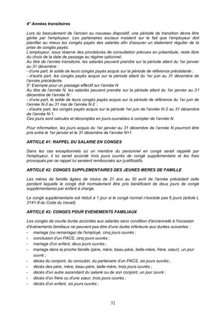 32
4° Années transitoires
Lors du basculement de l’ancien au nouveau dispositif, une période de transition devra être
gérée par l’employeur. Les partenaires sociaux insistent sur le fait que l’employeur doit
planifier au mieux les congés payés des salariés afin d’assurer un étalement régulier de la
prise de congés payés.
L’employeur, sous réserve des procédures de consultation prévues en préambule, reste libre
du choix de la date de passage au régime optionnel.
Au titre de l’année transitoire, les salariés peuvent prendre sur la période allant du 1er janvier
au 31 décembre :
- d’une part, le solde de leurs congés payés acquis sur la période de référence précédente ;
- d’autre part, les congés payés acquis sur la période allant du 1er juin au 31 décembre de
l’année précédente.
5° Exemple pour un passage effectif sur l’année N
Au titre de l’année N, les salariés peuvent prendre sur la période allant du 1er janvier au 31
décembre de l’année N :
- d’une part, le solde de leurs congés payés acquis sur la période de référence du 1er juin de
l’année N-3 au 31 mai de l’année N-2 ;
- d’autre part, les congés payés acquis sur la période 1er juin de l’année N-2 au 31 décembre
de l’année N-1.
Ces jours sont calculés et décomptés en jours ouvrables à compter de l’année N.
Pour information, les jours acquis du 1er janvier au 31 décembre de l’année N pourront être
pris entre le 1er janvier et le 31 décembre de l’année N+1.
ARTICLE 41: RAPPEL DU SALARIE EN CONGES
Dans les cas exceptionnels où un membre du personnel en congé serait rappelé par
l'employeur, il lui serait accordé trois jours ouvrés de congé supplémentaire et les frais
provoqués par ce rappel lui seraient remboursés sur justificatifs.
ARTICLE 42: CONGES SUPPLEMENTAIRES DES JEUNES MERES DE FAMILLE
Les mères de famille âgées de moins de 21 ans au 30 avril de l'année précédant celle
pendant laquelle le congé doit normalement être pris bénéficient de deux jours de congé
supplémentaires par enfant à charge.
Le congé supplémentaire est réduit à 1 jour si le congé normal n'excède pas 6 jours (article L
3141-8 du Code du travail).
ARTICLE 43: CONGES POUR EVENEMENTS FAMILIAUX
Les congés de courte durée accordés aux salariés sans condition d'ancienneté à l'occasion
d'événements familiaux ne peuvent pas être d'une durée inférieure aux durées suivantes :
- mariage (ou remariage) de l'employé, cinq jours ouvrés ;
- conclusion d’un PACS, cinq jours ouvrés ;
- mariage d'un enfant, deux jours ouvrés ;
- mariage dans la proche famille (père, mère, beau-père, belle-mère, frère, sœur), un jour
ouvré ;
- décès du conjoint, du concubin, du partenaire d’un PACS, six jours ouvrés ;
- décès des père, mère, beau-père, belle-mère, trois jours ouvrés ;
- décès d'un autre ascendant du salarié ou de son conjoint, un jour ouvré ;
- décès d'un frère ou d'une sœur, trois jours ouvrés ;
- décès d'un enfant, six jours ouvrés ;
 