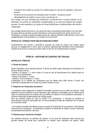33
- naissance d'un enfant ou arrivée d’un enfant placé en vue de son adoption, trois jours
ouvrés ;
- Annonce de la survenue d’un handicap chez un enfant : cinq jours ouvrés.
- déménagement du salarié, un jour ouvré, une fois par an.
Ces congés, qui sont accordés par évènement, ne donnent lieu à aucune retenue sur le
traitement, les primes ou indemnités exceptionnelles et ne sont pas déduits des congés
annuels. Ils sont assimilés à un temps de travail effectif pour la détermination des droits à
congé payé.
Ces congés doivent être pris en une seule fois dans une période raisonnable, et en tout état
de cause dans la semaine suivant l’événement, sauf cas exceptionnel, après accord avec
l'employeur. Lorsque le salarié est déjà absent de l’agence pendant cette période, aucun droit
supplémentaire à rémunération ou à congé ne lui est ouvert.
ARTICLE 44: CONGES POUR OBLIGATIONS MILITAIRES
Conformément aux articles L.3142-89 et suivants du Code du travail, tout salarié ayant
souscrit un engagement à servir dans la réserve opérationnelle bénéficie d’une autorisation
d’absence de 5 jours ouvrés par année civile au titre de ses activités dans la réserve.
TITRE IX – RUPTURE DU CONTRAT DE TRAVAIL
ARTICLE 45: PREAVIS
1° Durée du préavis
Après l’expiration de la période d’essai, la durée du délai-congé réciproque de démission ou
de licenciement est de :
- Classe 1 & classe 2 : 1 mois, porté à 2 mois en cas de licenciement d’un salarié ayant au
moins 2 ans d’ancienneté ;
- Classe 3 & classe 4 : 2 mois ;
- Classe 5, 5 bis et classe 6 : 3 mois.
L'employeur ou le salarié qui n'observera pas les délais ainsi fixés devra à l'autre une
indemnité correspondant à la durée du préavis restant à courir.
2° Dispense de l’exécution du préavis
- L’employeur peut dispenser le salarié de travailler pendant tout ou partie du préavis. Cette
dispense ne peut entraîner aucune diminution des salaires et avantages que le salarié aurait
reçus s’il avait accompli son travail, tels que définis à l’article 31 de la présente convention, y
compris l’indemnité compensatrice de congés payés ;
Pour les salariés payés en tout ou partie à la commission, il convient de prendre la
rémunération moyenne mensuelle des 12 mois précédant la date de notification de la rupture
du contrat de travail.
- Si le salarié souhaite être libéré de tout ou partie de l’exécution de son préavis, il doit obtenir
l’accord de son employeur. Si l’employeur accède à la demande du salarié, aucune indemnité
compensatrice de préavis n’est due.
3° Absence pour recherche d’emploi
Les salariés licenciés, en période de préavis, ont le droit de s'absenter deux heures par
journée entière de travail pour rechercher un emploi, sans réduction de salaire. Cette
 