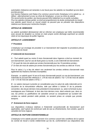 34
autorisation d’absence est ramenée à une heure pour les salariés ne travaillant qu’une demi-
journée par jour.
Les heures d'absence sont fixées d'un commun accord entre l'employeur et le salarié ou - à
défaut - alternativement un jour au choix de l'employeur, un jour au choix du salarié.
Par accord entre les parties, ces heures peuvent être totalement ou en partie cumulées.
Pour les salariés à temps partiel, ce droit est proportionnel à la durée contractuelle du travail.
Les salariés ayant trouvé un nouvel emploi ne peuvent pas se prévaloir des dispositions
relatives aux heures pour recherche d’emploi.
ARTICLE 46: DEMISSION
Le salarié souhaitant démissionner doit en informer son employeur par lettre recommandée
avec accusé de réception ou remise en main propre contre décharge exprimant sa volonté
claire et non équivoque de quitter l’agence.
ARTICLE 47: LICENCIEMENT
1° Procédure
L’employeur qui envisage de procéder à un licenciement doit respecter la procédure prévue
par le code du travail.
2° Indemnité de licenciement
A - Tout salarié ayant au moins 8 mois d’ancienneté dans l’agence a droit au moment de
son licenciement, sauf en cas de faute grave ou lourde, à une indemnité de licenciement.
1° Un quart de mois de salaire par année d’ancienneté pour les 10 premières années ;
2° Un tiers de mois de salaire par année d’ancienneté pour les années au-delà de 10 ans.
Pour le calcul, il y a lieu de retenir non seulement les années entières d’ancienneté mais
également les fractions d’années incomplètes.
Exemple : un salarié ayant 14 ans et 6 mois d’ancienneté perçoit, en cas de licenciement, une
indemnité ne pouvant être inférieure à : (1/4 de mois de salaire x 10) + (1/3 de mois de salaire
x 4) + (1/3 de mois de salaire x 6/12). »
B - Le salaire mensuel à prendre en considération pour le calcul de cette indemnité est le
douzième de la rémunération effective, telle que définie à l’article 31 de la présente
convention, des douze derniers mois précédant le licenciement, ou, selon la formule la plus
avantageuse pour l'intéressé, le tiers des trois derniers mois, étant entendu que, dans ce
cas, les primes ou gratifications de caractère annuel ou exceptionnel qui auraient été
versées au salarié pendant cette période, ne seraient prises en compte que prorata
temporis.
3° Evénement de force majeure
Les dispositions ci-dessus relatives à l'indemnité conventionnelle de licenciement sont
applicables, sauf rupture de contrat par suite de cas ou d'événements, hors sinistre, ayant le
caractère de force majeure.
ARTICLE 48: RUPTURE CONVENTIONNELLE
L'employeur et le salarié peuvent convenir d’un commun accord des conditions de la rupture
du contrat de travail à durée indéterminée qui les lie, conformément aux dispositions des
 