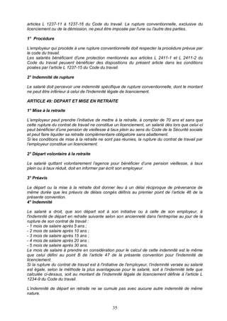 35
articles L 1237-11 à 1237-16 du Code du travail. La rupture conventionnelle, exclusive du
licenciement ou de la démission, ne peut être imposée par l'une ou l'autre des parties.
1° Procédure
L’employeur qui procède à une rupture conventionnelle doit respecter la procédure prévue par
le code du travail.
Les salariés bénéficiant d'une protection mentionnés aux articles L 2411-1 et L 2411-2 du
Code du travail peuvent bénéficier des dispositions du présent article dans les conditions
posées par l’article L 1237-15 du Code du travail.
2° Indemnité de rupture
Le salarié doit percevoir une indemnité spécifique de rupture conventionnelle, dont le montant
ne peut être inférieur à celui de l'indemnité légale de licenciement.
ARTICLE 49: DEPART ET MISE EN RETRAITE
1° Mise à la retraite
L’employeur peut prendre l’initiative de mettre à la retraite, à compter de 70 ans et sans que
cette rupture du contrat de travail ne constitue un licenciement, un salarié dès lors que celui-ci
peut bénéficier d’une pension de vieillesse à taux plein au sens du Code de la Sécurité sociale
et peut faire liquider sa retraite complémentaire obligatoire sans abattement.
Si les conditions de mise à la retraite ne sont pas réunies, la rupture du contrat de travail par
l’employeur constitue un licenciement.
2° Départ volontaire à la retraite
Le salarié quittant volontairement l’agence pour bénéficier d’une pension vieillesse, à taux
plein ou à taux réduit, doit en informer par écrit son employeur.
3° Préavis
Le départ ou la mise à la retraite doit donner lieu à un délai réciproque de prévenance de
même durée que les préavis de délais congés définis au premier point de l’article 46 de la
présente convention.
4° Indemnité
Le salarié a droit, que son départ soit à son initiative ou à celle de son employeur, à
l'indemnité de départ en retraite suivante selon son ancienneté dans l'entreprise au jour de la
rupture de son contrat de travail :
- 1 mois de salaire après 5 ans ;
- 2 mois de salaire après 10 ans ;
- 3 mois de salaire après 15 ans ;
- 4 mois de salaire après 20 ans ;
- 5 mois de salaire après 30 ans.
Le mois de salaire à prendre en considération pour le calcul de cette indemnité est le même
que celui défini au point B de l’article 47 de la présente convention pour l'indemnité de
licenciement.
Si la rupture du contrat de travail est à l'initiative de l'employeur, l’indemnité versée au salarié
est égale, selon la méthode la plus avantageuse pour le salarié, soit à l’indemnité telle que
calculée ci-dessus, soit au montant de l’indemnité légale de licenciement définie à l’article L
1234-9 du Code du travail.
L’indemnité de départ en retraite ne se cumule pas avec aucune autre indemnité de même
nature.
 