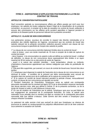 36
TITRE X – DISPOSITIONS D’APPLICATION POSTERIEURE A LA FIN DU
CONTRAT DE TRAVAIL
ARTICLE 50: CONVENTION PARTICULIERE
Sauf convention spéciale ou reconnaissance affaire par affaire passée par écrit avec leur
employeur, les salariés de toutes catégories faisant l'objet de la classification de la présente
convention, ne pourront, à compter de la date de cessation du contrat de travail, prétendre à
aucune des commissions sur les affaires qu'ils auraient apportées à l'agence pendant la
période où ils faisaient partie du personnel relevant de la présente convention.
ARTICLE 51: CLAUSE DE NON CONCURRENCE
Les partenaires sociaux, soucieux de concilier le respect des libertés individuelles et la
protection des intérêts légitimes de l’agence, conviennent que les contrats de travail des
salariés relevant de la présente convention collective peuvent contenir une clause de non
concurrence lorsque la spécificité de l’emploi des salariés le justifie.
1° La clause de non concurrence doit être triplement limitée dans le contrat de travail :
- dans le temps : pour une durée maximale de 18 mois à compter de la date de rupture du
contrat de travail ;
- dans l’espace : à la circonscription du salarié si elle est définie au contrat de travail ; à défaut
de définition, la clause de non concurrence devra expressément être limitée à un rayon
maximal de 50 km autour du ou des points de vente de l’agence ;
- quant à la nature des activités interdites : toute présentation, directe ou indirecte,
d’opérations d’assurances appartenant aux mêmes catégories que celles du portefeuille de
l’agence.
2° Elle peut être supprimée, par avenant, en cours de contrat de travail avec l’accord des deux
parties.
3° L’employeur peut dispenser le salarié de l’exécution de la clause de non concurrence ou en
diminuer la durée, à condition de le prévenir par lettre recommandée avec accusé de
réception dans les quinze jours de la notification de la rupture du contrat de travail.
4° Si la rupture du contrat de travail intervient pendant la période d’essai, renouvellement
compris, la clause de non concurrence est réputée non-écrite.
5° Pendant l’exécution de l’interdiction, l’employeur verse au salarié une contrepartie
pécuniaire mensuelle dont le montant est égal à 20 % de la rémunération moyenne mensuelle
des douze derniers mois, telle que définie à l’article 31 de la présente convention, ou de la
durée de l’emploi si celle-ci a été inférieure à douze mois.
6° En cas de violation de l’interdiction par le salarié, l’employeur sera pour sa part libéré de
son engagement de versement de la contrepartie financière. En outre, le salarié sera
redevable d’une pénalité dont le montant est égal au montant de la contrepartie pécuniaire
mensuelle telle que définie ci-dessus. Cette somme doit être versée à l’employeur pour
chaque infraction constatée.
Le paiement de cette somme n’est pas exclusif du droit que l’employeur se réserve de
poursuivre le salarié en remboursement du préjudice effectivement subi et de faire ordonner
sous astreinte la cessation de l’activité.
TITRE XI – RETRAITE
ARTICLE 52: RETRAITE COMPLEMENTAIRE
 