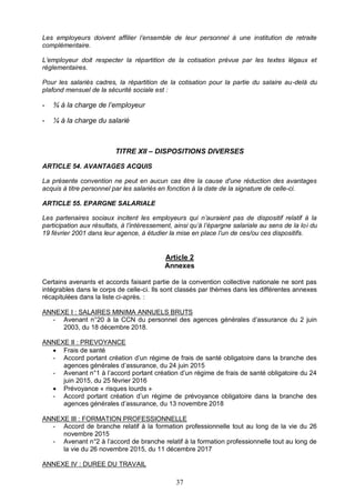 37
Les employeurs doivent affilier l’ensemble de leur personnel à une institution de retraite
complémentaire.
L’employeur doit respecter la répartition de la cotisation prévue par les textes légaux et
réglementaires.
Pour les salariés cadres, la répartition de la cotisation pour la partie du salaire au-delà du
plafond mensuel de la sécurité sociale est :
- ¾ à la charge de l’employeur
- ¼ à la charge du salarié
TITRE XII – DISPOSITIONS DIVERSES
ARTICLE 54. AVANTAGES ACQUIS
La présente convention ne peut en aucun cas être la cause d'une réduction des avantages
acquis à titre personnel par les salariés en fonction à la date de la signature de celle-ci.
ARTICLE 55. EPARGNE SALARIALE
Les partenaires sociaux incitent les employeurs qui n’auraient pas de dispositif relatif à la
participation aux résultats, à l’intéressement, ainsi qu’à l’épargne salariale au sens de la loi du
19 février 2001 dans leur agence, à étudier la mise en place l’un de ces/ou ces dispositifs.
Article 2
Annexes
Certains avenants et accords faisant partie de la convention collective nationale ne sont pas
intégrables dans le corps de celle-ci. Ils sont classés par thèmes dans les différentes annexes
récapitulées dans la liste ci-après. :
ANNEXE I : SALAIRES MINIMA ANNUELS BRUTS
- Avenant n°20 à la CCN du personnel des agences générales d’assurance du 2 juin
2003, du 18 décembre 2018.
ANNEXE II : PREVOYANCE
 Frais de santé
- Accord portant création d’un régime de frais de santé obligatoire dans la branche des
agences générales d’assurance, du 24 juin 2015
- Avenant n°1 à l’accord portant création d’un régime de frais de santé obligatoire du 24
juin 2015, du 25 février 2016
 Prévoyance « risques lourds »
- Accord portant création d’un régime de prévoyance obligatoire dans la branche des
agences générales d’assurance, du 13 novembre 2018
ANNEXE III : FORMATION PROFESSIONNELLE
- Accord de branche relatif à la formation professionnelle tout au long de la vie du 26
novembre 2015
- Avenant n°2 à l’accord de branche relatif à la formation professionnelle tout au long de
la vie du 26 novembre 2015, du 11 décembre 2017
ANNEXE IV : DUREE DU TRAVAIL
 