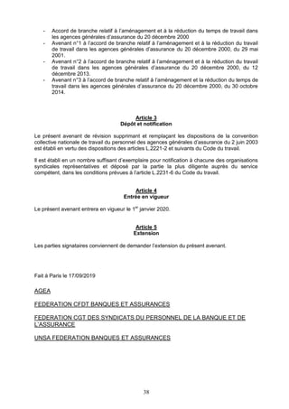 38
- Accord de branche relatif à l’aménagement et à la réduction du temps de travail dans
les agences générales d’assurance du 20 décembre 2000
- Avenant n°1 à l’accord de branche relatif à l’aménagement et à la réduction du travail
de travail dans les agences générales d’assurance du 20 décembre 2000, du 29 mai
2001.
- Avenant n°2 à l’accord de branche relatif à l’aménagement et à la réduction du travail
de travail dans les agences générales d’assurance du 20 décembre 2000, du 12
décembre 2013.
- Avenant n°3 à l’accord de branche relatif à l’aménagement et la réduction du temps de
travail dans les agences générales d’assurance du 20 décembre 2000, du 30 octobre
2014.
Article 3
Dépôt et notification
Le présent avenant de révision supprimant et remplaçant les dispositions de la convention
collective nationale de travail du personnel des agences générales d’assurance du 2 juin 2003
est établi en vertu des dispositions des articles L.2221-2 et suivants du Code du travail.
Il est établi en un nombre suffisant d’exemplaire pour notification à chacune des organisations
syndicales représentatives et déposé par la partie la plus diligente auprès du service
compétent, dans les conditions prévues à l’article L.2231-6 du Code du travail.
Article 4
Entrée en vigueur
Le présent avenant entrera en vigueur le 1er
janvier 2020.
Article 5
Extension
Les parties signataires conviennent de demander l’extension du présent avenant.
Fait à Paris le 17/09/2019
AGEA
FEDERATION CFDT BANQUES ET ASSURANCES
FEDERATION CGT DES SYNDICATS DU PERSONNEL DE LA BANQUE ET DE
L’ASSURANCE
UNSA FEDERATION BANQUES ET ASSURANCES
 
