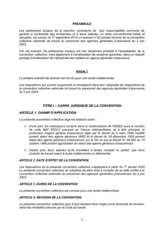 4
PREAMBULE
Les partenaires sociaux de la branche, conscients de leur responsabilité commune de
garantir à l’ensemble des entreprises et à leurs salariés, un texte conventionnel lisible et
actualisé, ont conclu, le 17 septembre 2019 un avenant n°22 portant révision de la convention
collective nationale de travail du personnel des agences générales d’assurance du 2 juin
2003.
Par cet avenant, les partenaires sociaux ont non seulement procédé à l’actualisation de la
convention collective, mais également à l’amélioration de certaines garanties, dans un objectif
partagé d’amélioration de l’attractivité des métiers en agence générale d’assurance.
Article 1
Le présent avenant de révision est conclu pour une durée indéterminée.
Les dispositions qui suivent suppriment et remplacent dans leur intégralité les dispositions de
la convention collective nationale de travail du personnel des agences générales d’assurance
du 2 juin 2003 :
TITRE I – CADRE JURIDIQUE DE LA CONVENTION
ARTICLE 1. CHAMP D’APPLICATION
La présente convention collective régit les relations entre :
 d’une part, les employeurs compris dans la nomenclature de l’INSEE sous le numéro
de code NAF 6622.Z exerçant en France métropolitaine, et à titre principal, la
profession d’agent général d’assurance régie par le décret du 5 mars 1949 modifié
portant statut des agents généraux IARD et le décret du 28 décembre 1950 portant
statut des agents généraux d’assurances sur la Vie ou par le décret N° 96-902 du 15
octobre 1996 portant approbation du statut des agents généraux d’assurances
 d’autre part, leurs salariés qu'ils travaillent à temps complet ou partiel, que leurs
contrats de travail soient à durée indéterminée ou déterminée
ARTICLE 2. DATE D’EFFET DE LA CONVENTION
Les dispositions de la présente convention collective s’appliquent à partir du 1er
janvier 2020
La présente convention collective se substitue de plein droit à compter de sa date d’effet à la
convention collective nationale du personnel des agences générales d’assurances du.2 juin
2003.
ARTICLE 3. DUREE DE LA CONVENTION
La présente convention collective est conclue pour une durée indéterminée.
ARTICLE 4. REVISION DE LA CONVENTION
La présente convention collective peut à tout moment faire l’objet d’une demande de révision,
selon les modalités prévues par le Code du travail.
 