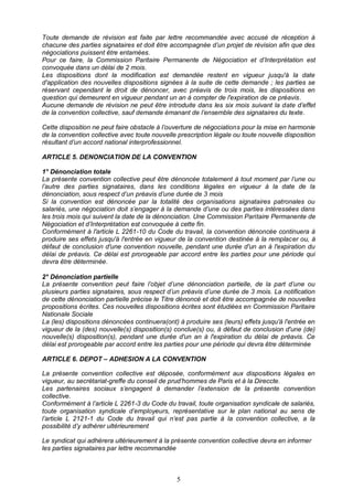 5
Toute demande de révision est faite par lettre recommandée avec accusé de réception à
chacune des parties signataires et doit être accompagnée d’un projet de révision afin que des
négociations puissent être entamées.
Pour ce faire, la Commission Paritaire Permanente de Négociation et d’Interprétation est
convoquée dans un délai de 2 mois.
Les dispositions dont la modification est demandée restent en vigueur jusqu'à la date
d'application des nouvelles dispositions signées à la suite de cette demande ; les parties se
réservant cependant le droit de dénoncer, avec préavis de trois mois, les dispositions en
question qui demeurent en vigueur pendant un an à compter de l'expiration de ce préavis.
Aucune demande de révision ne peut être introduite dans les six mois suivant la date d’effet
de la convention collective, sauf demande émanant de l’ensemble des signataires du texte.
Cette disposition ne peut faire obstacle à l’ouverture de négociations pour la mise en harmonie
de la convention collective avec toute nouvelle prescription légale ou toute nouvelle disposition
résultant d’un accord national interprofessionnel.
ARTICLE 5. DENONCIATION DE LA CONVENTION
1° Dénonciation totale
La présente convention collective peut être dénoncée totalement à tout moment par l’une ou
l’autre des parties signataires, dans les conditions légales en vigueur à la date de la
dénonciation, sous respect d’un préavis d’une durée de 3 mois
Si la convention est dénoncée par la totalité des organisations signataires patronales ou
salariés, une négociation doit s’engager à la demande d’une ou des parties intéressées dans
les trois mois qui suivent la date de la dénonciation. Une Commission Paritaire Permanente de
Négociation et d’Interprétation est convoquée à cette fin.
Conformément à l'article L 2261-10 du Code du travail, la convention dénoncée continuera à
produire ses effets jusqu'à l'entrée en vigueur de la convention destinée à la remplacer ou, à
défaut de conclusion d'une convention nouvelle, pendant une durée d'un an à l'expiration du
délai de préavis. Ce délai est prorogeable par accord entre les parties pour une période qui
devra être déterminée.
2° Dénonciation partielle
La présente convention peut faire l’objet d’une dénonciation partielle, de la part d’une ou
plusieurs parties signataires, sous respect d’un préavis d’une durée de 3 mois. La notification
de cette dénonciation partielle précise le Titre dénoncé et doit être accompagnée de nouvelles
propositions écrites. Ces nouvelles dispositions écrites sont étudiées en Commission Paritaire
Nationale Sociale
La (les) dispositions dénoncées continuera(ont) à produire ses (leurs) effets jusqu'à l'entrée en
vigueur de la (des) nouvelle(s) disposition(s) conclue(s) ou, à défaut de conclusion d'une (de)
nouvelle(s) disposition(s), pendant une durée d'un an à l'expiration du délai de préavis. Ce
délai est prorogeable par accord entre les parties pour une période qui devra être déterminée
ARTICLE 6. DEPOT – ADHESION A LA CONVENTION
La présente convention collective est déposée, conformément aux dispositions légales en
vigueur, au secrétariat-greffe du conseil de prud’hommes de Paris et à la Direccte.
Les partenaires sociaux s’engagent à demander l’extension de la présente convention
collective.
Conformément à l’article L 2261-3 du Code du travail, toute organisation syndicale de salariés,
toute organisation syndicale d’employeurs, représentative sur le plan national au sens de
l’article L 2121-1 du Code du travail qui n’est pas partie à la convention collective, a la
possibilité d’y adhérer ultérieurement
Le syndicat qui adhérera ultérieurement à la présente convention collective devra en informer
les parties signataires par lettre recommandée
 