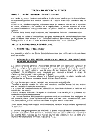 6
TITRE II – RELATIONS COLLECTIVES
ARTICLE 7. LIBERTE D’OPINION – LIBERTE SYNDICALE
Les parties signataires reconnaissent la liberté d'opinion ainsi que le droit pour tous d'adhérer
librement et d'appartenir à un syndicat professionnel constitué en vertu du Livre IV du Code du
travail.
En aucun cas, les décisions prises, notamment en ce qui concerne l'embauche, la répartition
du travail, l'avancement, les sanctions ou le congédiement, ne peuvent se fonder sur le fait
qu'un salarié appartient ou n'appartient pas à un syndicat, exerce ou n'exerce pas un mandat
syndical.
L'exercice d'une activité ne peut pas avoir pour conséquence des actes contraires aux lois.
Tout salarié qui estime qu'une décision a été prise en violation des précédentes dispositions
peut soumettre cette décision à la Commission Paritaire Permanente de Négociation et
d’Interprétation et ce, dans le cadre des attributions conférées à ladite Commission.
ARTICLE 8. REPRESENTATION DU PERSONNEL
1. Comité Social et Economique
Les dispositions relatives au Comité Social et Economique sont réglées par les textes légaux
et réglementaires
2. Rémunération des salariés participant aux réunions des Commissions
Paritaires de branche
Les salariés d'agents généraux d'assurances appelés par une organisation syndicale de
salariés à siéger à l'une des commissions prévues aux articles 9 et 10 de la présente
convention, se voient maintenir, pour la durée de leur absence, leur salaire par leur
employeur. En conséquence, cette assistance aux réunions y compris le temps de
déplacement est considérée comme temps de travail.
agéa rembourse à l’employeur adhérent à la fédération le maintien de salaire, dans la limite
d’une journée, sur laquelle pourra être imputé le temps de préparation.
En outre, il est convenu que les frais réels sont remboursés sur justificatifs
Toutefois, le bénéfice de cette disposition n'est ouvert aux salariés d'agence que sous réserve
que les conditions suivantes soient remplies :
- le nombre de salariés rémunérables, désignés par une même organisation syndicale, est
limité à deux par réunion
- chacun d'eux doit être le seul participant en provenance d'une même agence, qu'elle que soit
l'organisation syndicale représentée
- les salariés membres des commissions paritaires sont tenus d'informer leur employeur de
leur absence dans un délai compatible avec la bonne exécution de leur travail et dans tous les
cas, dans les deux jours ouvrables qui suivent la réception de leur convocation.
Aucun salarié ne peut faire l’objet d’une discrimination en raison de son statut de représentant
du personnel.
La branche des agents généraux est attachée à la qualité du dialogue social. Elle reconnait la
plus-value des représentants des salariés dans ses instances. Les compétences acquises par
les salariés dans l’exercice de leur mandat peuvent être reconnues dans le cadre d’un
dispositif de validation des acquis de l’expérience (VAE).
 