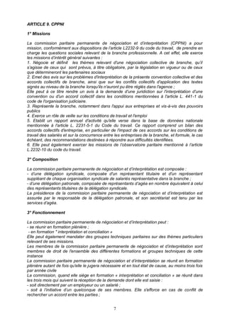 7
ARTICLE 9. CPPNI
1° Missions
La commission paritaire permanente de négociation et d’interprétation (CPPNI) a pour
mission, conformément aux dispositions de l’article L2232-9 du code du travail, de prendre en
charge les questions sociales relevant de la branche professionnelle. A cet effet, elle exerce
les missions d’intérêt général suivantes :
1. Négocie et définit les thèmes relevant d'une négociation collective de branche, qu’il
s’agisse de ceux qui sont prévus, à titre obligatoire, par la législation en vigueur ou de ceux
que détermineront les partenaires sociaux
2. Emet des avis sur les problèmes d'interprétation de la présente convention collective et des
accords collectifs de branche, ainsi que sur les conflits collectifs d'application des textes
signés au niveau de la branche lorsqu'ils n'auront pu être réglés dans l'agence ;
Elle peut à ce titre rendre un avis à la demande d'une juridiction sur l'interprétation d'une
convention ou d'un accord collectif dans les conditions mentionnées à l'article L. 441-1 du
code de l'organisation judiciaire.
3. Représente la branche, notamment dans l'appui aux entreprises et vis-à-vis des pouvoirs
publics
4. Exerce un rôle de veille sur les conditions de travail et l'emploi
5. Etablit un rapport annuel d'activité qu'elle verse dans la base de données nationale
mentionnée à l'article L. 2231-5-1 du Code du travail. Ce rapport comprend un bilan des
accords collectifs d'entreprise, en particulier de l'impact de ces accords sur les conditions de
travail des salariés et sur la concurrence entre les entreprises de la branche, et formule, le cas
échéant, des recommandations destinées à répondre aux difficultés identifiées.
6. Elle peut également exercer les missions de l’observatoire paritaire mentionné à l’article
L.2232-10 du code du travail.
2° Composition
La commission paritaire permanente de négociation et d’interprétation est composée :
- d’une délégation syndicale, composée d'un représentant titulaire et d'un représentant
suppléant de chaque organisation syndicale de salariés représentative dans la branche ;
- d’une délégation patronale, composée de représentants d’agéa en nombre équivalent à celui
des représentants titulaires de la délégation syndicale.
La présidence de la commission paritaire permanente de négociation et d’interprétation est
assurée par le responsable de la délégation patronale, et son secrétariat est tenu par les
services d’agéa.
3° Fonctionnement
La commission paritaire permanente de négociation et d’interprétation peut :
- se réunir en formation plénière ;
- en formation " interprétation et conciliation »
Elle peut également mandater des groupes techniques paritaires sur des thèmes particuliers
relevant de ses missions.
Les membres de la commission paritaire permanente de négociation et d’interprétation sont
membres de droit de l'ensemble des différentes formations et groupes techniques de cette
instance
La commission paritaire permanente de négociation et d’interprétation se réunit en formation
plénière autant de fois qu'elle le jugera nécessaire et en tout état de cause, au moins trois fois
par année civile
La commission, quand elle siège en formation « interprétation et conciliation » se réunit dans
les trois mois qui suivent la réception de la demande dont elle est saisie :
- soit directement par un employeur ou un salarié ;
- soit à l’initiative d’un quelconque de ses membres. Elle s'efforce en cas de conflit de
rechercher un accord entre les parties ;
 