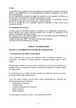 9
4° Vote
Les titulaires et les suppléants de chaque collège peuvent participer aux réunions mais seul le
titulaire a voix délibérative. En cas d'empêchement du titulaire, le suppléant a les mêmes
droits et prérogatives.
En cas d'impossibilité simultanée de siéger d'un titulaire et de son suppléant, le titulaire peut
donner pouvoir au membre de la commission paritaire de son choix.
Les décisions sont prises à la majorité des membres présents ou représentés. Chaque
membre ne peut disposer de plus de deux voix y compris la sienne.
En cas de partage des voix, le président reporte la proposition à l'ordre du jour de la
commission suivante.
5° Participation aux réunions
Le temps passé par les salariés d’agences mandatés par leur organisation syndicale tant en
réunion plénière qu’en groupe technique paritaire voire au besoin en préparatoire à ces
réunions, est assimilé à du temps de travail.
Pour chaque réunion, AGEA dédommage de leurs frais les salariés d’agences mandatés par
leur organisation syndicale dans la limite de :
- 2000 Kms aller-retour SNCF, 1ère classe, pour les frais de transport ;
- 80 € pour les frais d'hébergement et de repas.
TITRE III – CLASSIFICATION
ARTICLE 11. LES PRINCIPES DU SYSTEME DE CLASSIFICATION
1° La classification des métiers et des emplois
Les partenaires sont convenus de s’attacher, dans la présente convention, à la
classification des métiers. Un métier regroupe un ensemble d’emplois ayant la même
finalité.
Chaque métier comprend un niveau minimum d'exercice et se trouve ainsi positionné sur
plusieurs classes. L'ensemble des classes sur lesquelles est positionné un métier constitue
une "filière métier".
En concertation avec son salarié, l’employeur positionne l’emploi réel exercé par ce dernier
au sein de la filière métier d’appartenance.
Les cinq métiers suivants, ont été retenus comme représentatifs de l’ensemble des
emplois rencontrés dans la profession :
- Gestionnaire en assurance;
- Conseiller client ;
- Chargé de développement commercial ;
- Délégué d’agence ;
- Métiers logistiques.
Ces cinq métiers sont décrits à l’article 17 de la présente convention.
 