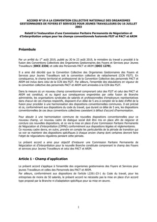 1
ACCORD N°19 A LA CONVENTION COLLECTIVE NATIONALE DES ORGANISMES
GESTIONNAIRES DE FOYERS ET SERVICES POUR JEUNES TRAVAILLEURS DU 16 JUILLET
2003
Relatif à l’instauration d’une Commission Paritaire Permanente de Négociation et
d’Interprétation unique pour les champs conventionnels fusionnés FSJT et PACT et ARIM
Préambule
Par un arrêté du 1er
août 2019, publié au JO le 23 août 2019, le ministère du travail a procédé à la
fusion des Conventions Collectives des Organismes Gestionnaires des Foyers et Services pour Jeunes
Travailleurs (IDCC 2336) et celle des Personnels PACT et ARIM (IDCC 1278).
Il a ainsi été décrété que la Convention Collective des Organismes Gestionnaires des Foyers et
Services pour Jeunes Travailleurs soit la convention collective de rattachement (CCN FSJT). En
conséquence, le champ territorial et professionnel de la Convention Collective des personnels PACT et
ARIM est inclus dans celui de la CCN des FSJT. Par ailleurs, l’ensemble des stipulations en vigueur de
la convention collective des personnels PACT et ARIM sont annexées à la CCN des FSJT.
Dans la mesure où un nouveau champ conventionnel comprenant celui des FSJT et celui des PACT et
ARIM est constitué, et eu égard aux conséquences engendrées par cette fusion de Branche
administrée, les organisations syndicales de salariés et professionnelles d’employeurs représentatives
dans chacun de ces champs respectifs, disposent d’un délai de 5 ans à compter de la date d’effet de la
fusion pour procéder à une harmonisation des dispositions conventionnelles communes. Il est précisé
et ce, conformément aux dispositions du code du travail, que durant ce délai de 5 ans, les dispositions
conventionnelles de ces deux conventions collectives coexistent à défaut d’accord d’harmonisation.
Pour aboutir à une harmonisation commune de nouvelles dispositions conventionnelles pour ce
nouveau champ, un nouveau cadre de dialogue social doit être mis en place afin de négocier et
conclure ces nouvelles dispositions, et ce via la mise en place d’une Commission Paritaire Permanente
de Négociation et d’interprétation (CPPNI) conformément aux dispositions légales et réglementaires.
Ce nouveau cadre devra, en outre, prendre en compte les particularités de la période de transition qui
va voir se maintenir des dispositions spécifiques à chaque ancien champ dont certaines devront faire
l’objet de négociations régulières pendant cette période.
Le présent accord a ainsi pour objectif d’instaurer une Commission Paritaire Permanente de
Négociation et d’Interprétation pour la nouvelle Branche constituée comprenant le champ des Foyers
et services pour Jeunes Travailleurs et celui des PACT et ARIM.
Article 1 - Champ d’application
Le présent accord s’applique à l’ensemble des organismes gestionnaires des Foyers et Services pour
jeunes Travailleurs et celles des Personnels des PACT et ARIM.
Par ailleurs, conformément aux dispositions de l’article L2261-23-1 du Code du travail, pour les
entreprises de moins de 50 salariés, le présent accord ne nécessite pas la mise en place d’un accord
type proposé par la Branche ni d’adaptation spécifique pour sa mise en œuvre.
 