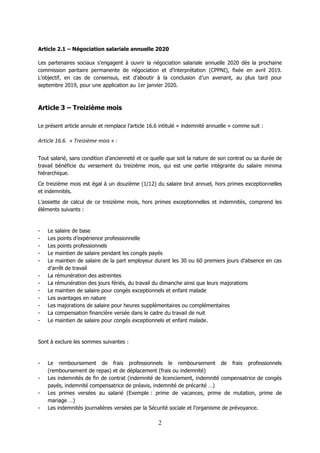 2
Article 2.1 – Négociation salariale annuelle 2020
Les partenaires sociaux s’engagent à ouvrir la négociation salariale annuelle 2020 dès la prochaine
commission paritaire permanente de négociation et d’interprétation (CPPNI), fixée en avril 2019.
L’objectif, en cas de consensus, est d’aboutir à la conclusion d’un avenant, au plus tard pour
septembre 2019, pour une application au 1er janvier 2020.
Article 3 – Treizième mois
Le présent article annule et remplace l’article 16.6 intitulé « indemnité annuelle » comme suit :
Article 16.6. « Treizième mois » :
Tout salarié, sans condition d’ancienneté et ce quelle que soit la nature de son contrat ou sa durée de
travail bénéficie du versement du treizième mois, qui est une partie intégrante du salaire minima
hiérarchique.
Ce treizième mois est égal à un douzième (1/12) du salaire brut annuel, hors primes exceptionnelles
et indemnités.
L’assiette de calcul de ce treizième mois, hors primes exceptionnelles et indemnités, comprend les
éléments suivants :
- Le salaire de base
- Les points d’expérience professionnelle
- Les points professionnels
- Le maintien de salaire pendant les congés payés
- Le maintien de salaire de la part employeur durant les 30 ou 60 premiers jours d’absence en cas
d’arrêt de travail
- La rémunération des astreintes
- La rémunération des jours fériés, du travail du dimanche ainsi que leurs majorations
- Le maintien de salaire pour congés exceptionnels et enfant malade
- Les avantages en nature
- Les majorations de salaire pour heures supplémentaires ou complémentaires
- La compensation financière versée dans le cadre du travail de nuit
- Le maintien de salaire pour congés exceptionnels et enfant malade.
Sont à exclure les sommes suivantes :
- Le remboursement de frais professionnels le remboursement de frais professionnels
(remboursement de repas) et de déplacement (frais ou indemnité)
- Les indemnités de fin de contrat (indemnité de licenciement, indemnité compensatrice de congés
payés, indemnité compensatrice de préavis, indemnité de précarité …)
- Les primes versées au salarié (Exemple : prime de vacances, prime de mutation, prime de
mariage …)
- Les indemnités journalières versées par la Sécurité sociale et l’organisme de prévoyance.
 