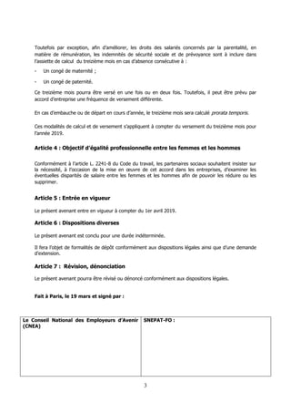 3
Toutefois par exception, afin d’améliorer, les droits des salariés concernés par la parentalité, en
matière de rémunération, les indemnités de sécurité sociale et de prévoyance sont à inclure dans
l’assiette de calcul du treizième mois en cas d’absence consécutive à :
- Un congé de maternité ;
- Un congé de paternité.
Ce treizième mois pourra être versé en une fois ou en deux fois. Toutefois, il peut être prévu par
accord d’entreprise une fréquence de versement différente.
En cas d’embauche ou de départ en cours d’année, le treizième mois sera calculé prorata temporis.
Ces modalités de calcul et de versement s’appliquent à compter du versement du treizième mois pour
l’année 2019.
Article 4 : Objectif d’égalité professionnelle entre les femmes et les hommes
Conformément à l’article L. 2241-8 du Code du travail, les partenaires sociaux souhaitent insister sur
la nécessité, à l’occasion de la mise en œuvre de cet accord dans les entreprises, d’examiner les
éventuelles disparités de salaire entre les femmes et les hommes afin de pouvoir les réduire ou les
supprimer.
Article 5 : Entrée en vigueur
Le présent avenant entre en vigueur à compter du 1er avril 2019.
Article 6 : Dispositions diverses
Le présent avenant est conclu pour une durée indéterminée.
Il fera l’objet de formalités de dépôt conformément aux dispositions légales ainsi que d’une demande
d’extension.
Article 7 : Révision, dénonciation
Le présent avenant pourra être révisé ou dénoncé conformément aux dispositions légales.
Fait à Paris, le 19 mars et signé par :
Le Conseil National des Employeurs d’Avenir
(CNEA)
SNEPAT-FO :
 