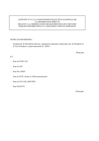 AVENANT N°33 A LA CONVENTION COLLECTIVE NATIONALE DE
LA DISTRIBUTION DIRECTE
RELATIF A LA MODIFICATION DES REFERENTIELS DU CQP CHEF
D'EQUIPE DISTRIBUTION ET LA RECONDUCTION DU DISPOSITIF
ENTRE LES SOUSSIGNES :
- Syndicat de la Distribution Directe, organisation patronale représentée par la Présidente et
le Vice-Président, ci-après dénommé le « SDD »
D'une part,
ET:
- Pour la CFDT, F3C
- Pour la CGT
- Pour FO, SNEP
Pour la CFTC, Postes et Télécommunication
- Pour la CFE CGC (SNCTPP)
- Pour SUD PTT
D'une part,
 