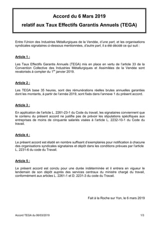 Accord TEGA du 06/03/2019 1/3
Accord du 6 Mars 2019
relatif aux Taux Effectifs Garantis Annuels (TEGA)
Entre l’Union des Industries Métallurgiques de la Vendée, d’une part, et les organisations
syndicales signataires ci-dessous mentionnées, d’autre part, il a été décidé ce qui suit :
Article 1 :
Les Taux Effectifs Garantis Annuels (TEGA) mis en place en vertu de l’article 33 de la
Convention Collective des Industries Métallurgiques et Assimilées de la Vendée sont
revalorisés à compter du 1er
janvier 2019.
Article 2 :
Les TEGA base 35 heures, sont des rémunérations réelles brutes annuelles garanties
dont les montants, à partir de l’année 2019, sont fixés dans l’annexe 1 du présent accord.
Article 3 :
En application de l’article L. 2261-23-1 du Code du travail, les signataires conviennent que
le contenu du présent accord ne justifie pas de prévoir les stipulations spécifiques aux
entreprises de moins de cinquante salariés visées à l’article L. 2232-10-1 du Code du
travail.
Article 4 :
Le présent accord est établi en nombre suffisant d’exemplaires pour notification à chacune
des organisations syndicales signataires et dépôt dans les conditions prévues par l’article
L. 2231-6 du code du Travail.
Article 5 :
Le présent accord est conclu pour une durée indéterminée et il entrera en vigueur le
lendemain de son dépôt auprès des services centraux du ministre chargé du travail,
conformément aux articles L. 2261-1 et D. 2231-3 du code du Travail.
Fait à la Roche sur Yon, le 6 mars 2019
 