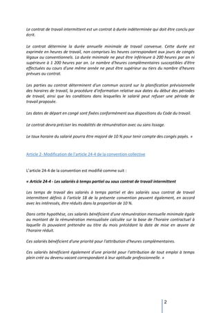 2
Le contrat de travail intermittent est un contrat à durée indéterminée qui doit être conclu par
écrit.
Le contrat détermine la durée annuelle minimale de travail convenue. Cette durée est
exprimée en heures de travail, non comprises les heures correspondant aux jours de congés
légaux ou conventionnels. La durée minimale ne peut être inférieure à 200 heures par an ni
supérieure à 1 200 heures par an. Le nombre d'heures complémentaires susceptibles d'être
effectuées au cours d'une même année ne peut être supérieur au tiers du nombre d'heures
prévues au contrat.
Les parties au contrat déterminent d'un commun accord sur la planification prévisionnelle
des horaires de travail, la procédure d'information relative aux dates du début des périodes
de travail, ainsi que les conditions dans lesquelles le salarié peut refuser une période de
travail proposée.
Les dates de départ en congé sont fixées conformément aux dispositions du Code du travail.
Le contrat devra préciser les modalités de rémunération avec ou sans lissage.
Le taux horaire du salarié pourra être majoré de 10 % pour tenir compte des congés payés. »
Article 2- Modification de l’article 24-4 de la convention collective
L’article 24-4 de la convention est modifié comme suit :
« Article 24-4 - Les salariés à temps partiel ou sous contrat de travail intermittent
Les temps de travail des salariés à temps partiel et des salariés sous contrat de travail
intermittent définis à l’article 18 de la présente convention peuvent également, en accord
avec les intéressés, être réduits dans la proportion de 10 %.
Dans cette hypothèse, ces salariés bénéficient d'une rémunération mensuelle minimale égale
au montant de la rémunération mensualisée calculée sur la base de l'horaire contractuel à
laquelle ils pouvaient prétendre au titre du mois précédant la date de mise en œuvre de
l'horaire réduit.
Ces salariés bénéficient d'une priorité pour l'attribution d'heures complémentaires.
Ces salariés bénéficient également d'une priorité pour l'attribution de tout emploi à temps
plein créé ou devenu vacant correspondant à leur aptitude professionnelle. »
 