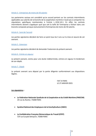 3
Article 3 - Entreprises de moins de 50 salariés
Les partenaires sociaux ont considéré qu'un accord portant sur les contrats intermittents
applicables aux salariés de la branche de la coopération maritime n'avait pas à comporter les
stipulations spécifiques mentionnées à l'article L. 2232-10-1. En effet, les contrats
intermittents doivent s'appliquer quel que soit la taille de l'entreprise a fortiori dans une
branche composée presque exclusivement d'entreprises de moins de 50 salariés.
Article 4 - Suivi de l’accord
Les parties signataires décident de faire un point tous les 5 ans sur la mise en œuvre de cet
avenant.
Article 5 - Extension
Les parties signataires décident de demander l’extension du présent avenant.
Article 6 - Entrée en vigueur
Le présent avenant, conclu pour une durée indéterminée, entrera en vigueur le lendemain
de son dépôt.
Article 7 - Dépôt
Le présent avenant sera déposé par la partie diligente conformément aux dispositions
légales.
FAIT A PARIS
LE 27 JANVIER 2021
Les signataires :
 La Fédération Nationale Syndicale de la Coopération et du Crédit Maritime (FNSCCM)
24 rue du Rocher, 75008 PARIS
 Syndical National des Employeurs de la Conchyliculture (SNEC)
 La Confédération Française Démocratique du Travail (CFDT)
7/9 rue Euryale Dehaynin, 75008 PARIS
 